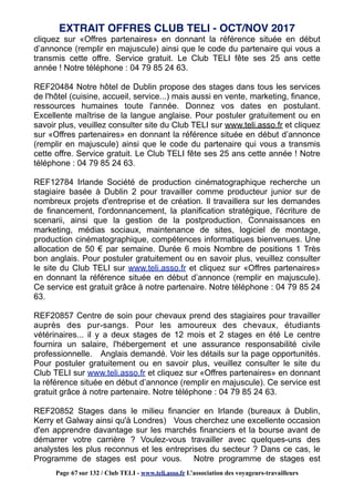 cliquez sur «Offres partenaires» en donnant la référence située en début
d’annonce (remplir en majuscule) ainsi que le code du partenaire qui vous a
transmis cette offre. Service gratuit. Le Club TELI fête ses 25 ans cette
année ! Notre téléphone : 04 79 85 24 63.
REF20484 Notre hôtel de Dublin propose des stages dans tous les services
de l'hôtel (cuisine, accueil, service...) mais aussi en vente, marketing, finance,
ressources humaines toute l'année. Donnez vos dates en postulant.
Excellente maîtrise de la langue anglaise. Pour postuler gratuitement ou en
savoir plus, veuillez consulter site du Club TELI sur www.teli.asso.fr et cliquez
sur «Offres partenaires» en donnant la référence située en début d’annonce
(remplir en majuscule) ainsi que le code du partenaire qui vous a transmis
cette offre. Service gratuit. Le Club TELI fête ses 25 ans cette année ! Notre
téléphone : 04 79 85 24 63.
REF12784 Irlande Société de production cinématographique recherche un
stagiaire basée à Dublin 2 pour travailler comme producteur junior sur de
nombreux projets d'entreprise et de création. Il travaillera sur les demandes
de financement, l'ordonnancement, la planification stratégique, l'écriture de
scenarii, ainsi que la gestion de la postproduction. Connaissances en
marketing, médias sociaux, maintenance de sites, logiciel de montage,
production cinématographique, compétences informatiques bienvenues. Une
allocation de 50 € par semaine. Durée 6 mois Nombre de positions 1 Très
bon anglais. Pour postuler gratuitement ou en savoir plus, veuillez consulter
le site du Club TELI sur www.teli.asso.fr et cliquez sur «Offres partenaires»
en donnant la référence située en début d’annonce (remplir en majuscule).
Ce service est gratuit grâce à notre partenaire. Notre téléphone : 04 79 85 24
63.
REF20857 Centre de soin pour chevaux prend des stagiaires pour travailler
auprès des pur-sangs. Pour les amoureux des chevaux, étudiants
vétérinaires... il y a deux stages de 12 mois et 2 stages en été Le centre
fournira un salaire, l'hébergement et une assurance responsabilité civile
professionnelle. Anglais demandé. Voir les détails sur la page opportunités.
Pour postuler gratuitement ou en savoir plus, veuillez consulter le site du
Club TELI sur www.teli.asso.fr et cliquez sur «Offres partenaires» en donnant
la référence située en début d’annonce (remplir en majuscule). Ce service est
gratuit grâce à notre partenaire. Notre téléphone : 04 79 85 24 63.
REF20852 Stages dans le milieu financier en Irlande (bureaux à Dublin,
Kerry et Galway ainsi qu'à Londres) Vous cherchez une excellente occasion
d'en apprendre davantage sur les marchés financiers et la bourse avant de
démarrer votre carrière ? Voulez-vous travailler avec quelques-uns des
analystes les plus reconnus et les entreprises du secteur ? Dans ce cas, le
Programme de stages est pour vous. Notre programme de stages est
EXTRAIT OFFRES CLUB TELI - OCT/NOV 2017
Page 67 sur 132 / Club TELI - www.teli.asso.fr L’association des voyageurs-travailleurs
 