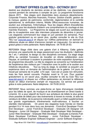 destiné aux étudiants de dernière année et les diplômés. Les placements
courent pendant dix semaines à compter de juin. Le programme fonctionne
depuis 2011. Des stages sont disponibles dans plusieurs départements:
Corporate Finance, Marchés financiers, Finance, Gestion d'actifs, gestion de
la marque, gestion de patrimoine, conformité, réglementation et le contrôle
opérationnel, la vérification interne, Middle Office,ressources humaines, de
soutien aux entreprises, l'informatique. Tous les stages offrent d'excellentes
occasions pour les étudiants d'obtenir une compréhension du courtage et des
marchés financiers. Le Programme de stages est ouvert aux candidatures
dès la mi-septembre avec des interviews proposés de décembre à janvier.
Les stagiaires commencent leur stage en juin pendant dix semaines. Pour
postuler gratuitement ou en savoir plus, veuillez consulter le site du Club
TELI sur www.teli.asso.fr et cliquez sur «Offres partenaires» en donnant la
référence située en début d’annonce (remplir en majuscule). Ce service est
gratuit grâce à notre partenaire. Notre téléphone : 04 79 85 24 63.
REF20854 Stage d'été dans une galerie d’art à Kilkenny. Cette galerie
annonce une opportunité de stage passionnant pour les étudiants / diplômés
de l' art, l' artisanat, le design ou des disciplines connexes. Ce stage stage
offrira au candidat l'occasion de travailler en étroite collaboration avec
l'équipe, et contribuer à soutenir la prestation de notre exposition dynamique
de programmes éducatifs. Le rôle du stagiaire se concentre sur l'amélioration
de l'expérience des visiteurs par l' interaction avec le public et le soutien aux
initiatives éducatives. Tout au long du stage, le candidat va acquérir une
expérience dans un domaine de l'administration de la galerie. 3-4 jours de
travail par semaine de mi juillet à fin sept. Ceci est un poste non rémunéré,
mais les frais seront couverts. Postulez avant le 15 juin. Pour postuler
gratuitement ou en savoir plus, veuillez consulter le site du Club TELI sur
www.teli.asso.fr et cliquez sur «Offres partenaires» en donnant la référence
située en début d’annonce (remplir en majuscule). Ce service est gratuit
grâce à notre partenaire. Notre téléphone : 04 79 85 24 63.
REF20597 Nous sommes une plate-forme en ligne d'envergure mondiale
pour les billets de sport, de musique et de divertissement en direct basée à
Limerick. On a pour objectif de fournir aux acheteurs de billets le plus grand
choix possible de billets pour des événements à travers le monde, et aide les
vendeurs de billets, de la personne individuelle ayant un billet supplémentaire
aux grands organisateurs d'événements multi-nationaux, à toucher un
clientèle internationale. On prend des stagiaires toute l'année en Irlande
pendant 9 à 14 mois dans tous ces domaines : Front-End Developer Front-
End Developer - Junior Front-End Developer - Graduate UX Designer UX
Designer - Junior UX Designer - Graduate Web Developer Web Developer -
Junior Web Developer - Graduate Web Developer - Graduate (Limerick) Full-
Stack Developer Full-Stack Developer - Junior Full-Stack Developer -
Graduate Software Engineer Software Engineer - Junior Software Engineer -
EXTRAIT OFFRES CLUB TELI - OCT/NOV 2017
Page 68 sur 132 / Club TELI - www.teli.asso.fr L’association des voyageurs-travailleurs
 