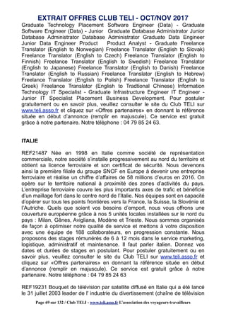 Graduate Technology Placement Software Engineer (Data) - Graduate
Software Engineer (Data) - Junior Graduate Database Administrator Junior
Database Administrator Database Administrator Graduate Data Engineer
Junior Data Engineer Product Product Analyst - Graduate Freelance
Translator (English to Norwegian) Freelance Translator (English to Slovak)
Freelance Translator (English to Czech) Freelance Translator (English to
Finnish) Freelance Translator (English to Swedish) Freelance Translator
(English to Japanese) Freelance Translator (English to Danish) Freelance
Translator (English to Russian) Freelance Translator (English to Hebrew)
Freelance Translator (English to Polish) Freelance Translator (English to
Greek) Freelance Translator (English to Tradtional Chinese) Information
Technology IT Specialist - Graduate Infrastructure Engineer IT Engineer -
Junior IT Specialist Placement Business Development. Pour postuler
gratuitement ou en savoir plus, veuillez consulter le site du Club TELI sur
www.teli.asso.fr et cliquez sur «Offres partenaires» en donnant la référence
située en début d’annonce (remplir en majuscule). Ce service est gratuit
grâce à notre partenaire. Notre téléphone : 04 79 85 24 63.
ITALIE
REF21487 Née en 1998 en Italie comme société de représentation
commerciale, notre société s’installe progressivement au nord du territoire et
obtient sa licence ferroviaire et son certificat de sécurité. Nous devenons
ainsi la première filiale du groupe SNCF en Europe à devenir une entreprise
ferroviaire et réalise un chiffre d’affaires de 58 millions d’euros en 2016. On
opère sur le territoire national à proximité des zones d’activités du pays.
L’entreprise ferroviaire couvre les plus importants axes de trafic et bénéficie
d’un maillage fort dans le centre nord de l’Italie. Nos équipes sont en capacité
d’opérer sur tous les points frontières vers la France, la Suisse, la Slovénie et
l’Autriche. Quels que soient vos besoins d’emport, nous vous offrons une
couverture européenne grâce à nos 5 unités locales installées sur le nord du
pays : Milan, Gênes, Avigliana, Modène et Trieste. Nous sommes organisés
de façon à optimiser notre qualité de service et mettons à votre disposition
avec une équipe de 188 collaborateurs, en progression constante. Nous
proposons des stages rémunérés de 6 à 12 mois dans le service marketing,
logistique, administratif et maintenance. Il faut parler italien. Donnez vos
dates et durées de stages en postulant. Pour postuler gratuitement ou en
savoir plus, veuillez consulter le site du Club TELI sur www.teli.asso.fr et
cliquez sur «Offres partenaires» en donnant la référence située en début
d’annonce (remplir en majuscule). Ce service est gratuit grâce à notre
partenaire. Notre téléphone : 04 79 85 24 63
REF19231 Bouquet de télévision par satellite diffusé en Italie qui a été lancé
le 31 juillet 2003 leader de l' industrie du divertissement (chaîne de télévision
EXTRAIT OFFRES CLUB TELI - OCT/NOV 2017
Page 69 sur 132 / Club TELI - www.teli.asso.fr L’association des voyageurs-travailleurs
 