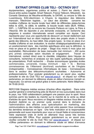 équipementiers, organismes publics et autres…). Parmi les clients, l’on
trouve entre autres Cegetel, Smart Telecom, France Télécom, Mitsubishi, les
Conseils Généraux de Meurthe-et-Moselle, la DATAR, ou encore la Ville de
Luxembourg, EAC-électricien- à Chypre, le régulateur des télécoms
marocain, l’électricien togolais… Le cœur des activités concerne les
modèles d’affaires de boucle locale haut débit de différentes plates-formes
telles le xDSL, le câble, le satellite, la boucle locale radio (BLR, WiMax,
WiFi…), l’UMTS/la 3G ou encore les Courants Porteurs en Ligne, la Fibre à
l’Abonné. Afin de répondre à une demande croissante, on recherche des
stagiaires à vocation internationale venant compléter son équipe. Ceci
représente pour vous une opportunité de découvrir un travail réellement axé
sur l’international tout en étant impliqué dans des projets situés à l’avant-
garde des télécoms, du haut débit. Des projets types : la mise en place d’un
modèle d’affaires et son évaluation, le soutien stratégique/opérationnel pour
un positionnement dans des marchés spécifiques ainsi que la définition, la
mise en place et la gestion de projet. - Stage d’au moins 6 mois (plus est
souhaitable). Rémunération de base mensuelle (net minimum :. 450 euros
pm) primes octroyées selon résultats et engagement. Travail en
international, contact direct avec la clientèle, intégration dans l’équipe de
consultants, recherches et analyses sur des sujets spécifiques, préparation
de présentations. Profil recherché : - Etudes économiques (grandes écoles
commerciales, université, niveau minimum : bac + 5) - Bonnes
connaissances de l’Allemand (écrit/oral) souhaitées et de l’Anglais
(indispensable) - Connaissances informatiques de base - Connaissances
dans le secteur des télécommunications souhaitées - Autonomie et
professionnalisme. Pour postuler gratuitement ou en savoir plus, veuillez
consulter le site du Club TELI sur www.teli.asso.fr et cliquez sur «Offres
partenaires» en donnant la référence située en début d’annonce (remplir en
majuscule). Ce service est gratuit grâce à notre partenaire. Notre téléphone :
04 79 85 24 63.
REF21306 Stagiaire médias sociaux (d'autres offres régulière) Dans notre
quartier général à Unterhaching près de Munich et nos succursales dans tout
le pays, nos 1600 collaborateurs partagent une passion pour le sport. Nous
sommes parmi les leaders du marché sur le marché de la vente au détail
d'articles de sport. Nous recrutons un Stagiaire médias sociaux Vous êtes un
étudiant diplômé ou en premier cycle avancé dans le domaine de
l'administration des affaires avec spécialisation en marketing, des
communications ou des médias Le sport est votre passion Vous connaissez
les dernières tendances en ligne Une forte motivation et la responsabilité
personnelle sont aussi importants pour vous un travail fiable et consciencieux
Votre expression orale et écrite en allemand Vous savez très bonnes
compétences MS Office. Pour postuler gratuitement ou en savoir plus,
veuillez consulter le site du Club TELI sur www.teli.asso.fr et cliquez sur
«Offres partenaires» en donnant la référence située en début d’annonce
EXTRAIT OFFRES CLUB TELI - OCT/NOV 2017
Page 7 sur 132 / Club TELI - www.teli.asso.fr L’association des voyageurs-travailleurs
 