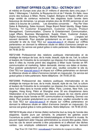 et média) en Europe avec plus de 21 millions d' abonnés dans cinq pays: l'
Italie, l' Allemagne, l' Autriche, le Royaume-Uni et de l' Irlande. En Italie, nous
avons des bureaux à Milan, Rome, Cagliari, Bologne et Naples offrant une
large variété de contenus recherche des stagiaires toute l’année dans
beaucoup de domaines. Le groupe emploie plus de 30.000 personnes et est
cotée à la bourse de Londres. Les domaines concernés : Pay Per View
Sales & Marketing, Sales Account, Stage Brand Retail Identity, Stage Sales
Training, TV Customer Engagement, Customer Lifecycle, Product
Management, Communication, Cinema & Entertainment Communication,
Legal Affairs, Business Management, Supply Chain, Customer Analyst,
Digital Acquisition, Booking Pubblicità, Market Research, L'anglais est
souvent demandé. Pour postuler gratuitement ou en savoir plus, veuillez
consulter le site du Club TELI sur www.teli.asso.fr et cliquez sur «Offres
partenaires» en donnant la référence située en début d’annonce (remplir en
majuscule). Ce service est gratuit grâce à notre partenaire. Notre téléphone :
04 79 85 24 63
REF21488 Professionnel des relations publiques internationales et de
stratégie de marque de luxe, de la mode, beauté, style de vie, l’art, la culture
et leaders de l’industrie de la conception qui dispose d’un réseau de bureaux
dans 8 villes du monde prend des stagiaires à Milan toute l'année en RP,
communication et marketing. Italien demandé, donnez vos dates et durées.
Pour postuler gratuitement ou en savoir plus, veuillez consulter le site du
Club TELI sur www.teli.asso.fr et cliquez sur «Offres partenaires» en donnant
la référence située en début d’annonce (remplir en majuscule). Ce service est
gratuit grâce à notre partenaire. Notre téléphone : 04 79 85 24 63.
REF20995 Professionnel des relations publiques internationales et de
stratégie de marque de luxe, de la mode, beauté, style de vie, l'art, la culture
et leaders de l'industrie de la conception qui dispose d'un réseau de bureaux
dans huit villes dans le monde entier: Milan, Paris, Londres, New York, Los
Angeles, Hong Kong, Pékin et Shanghai avec 30 ans d'expérience dans
l'élaboration et la communication des visions uniques de nos clients prend
des stagiaires toute l’année en RP, communication et marketing. Donnez vos
dates. Pour postuler gratuitement ou en savoir plus, veuillez consulter le site
du Club TELI sur www.teli.asso.fr et cliquez sur «Offres partenaires» en
donnant la référence située en début d’annonce (remplir en majuscule). Ce
service est gratuit grâce à notre partenaire. Notre téléphone : 04 79 85 24 63.
REF5619 Musée situé à Venise (Italie) recherche tout au long de l’année des
stagiaires. Quatre jours par semaine, ils préparent les galeries avant
l’ouverture au public, vendent les tickets/catalogues et ferment le musée. Ils
peuvent également aider l’équipe administrative ou encore être guides. Dans
tous les cas ils seront amenés à être polyvalents et à effectuer des tâches
variées. Les employés collaborent avec les stagiaires et les tiennent
EXTRAIT OFFRES CLUB TELI - OCT/NOV 2017
Page 70 sur 132 / Club TELI - www.teli.asso.fr L’association des voyageurs-travailleurs
 