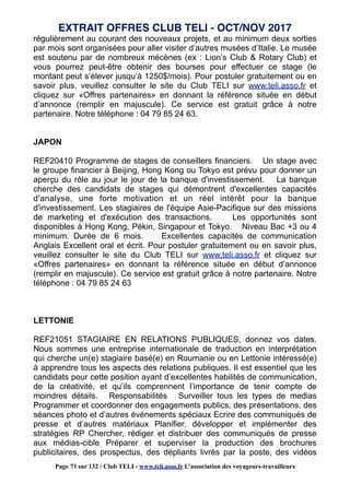 régulièrement au courant des nouveaux projets, et au minimum deux sorties
par mois sont organisées pour aller visiter d’autres musées d’Italie. Le musée
est soutenu par de nombreux mécènes (ex : Lion’s Club & Rotary Club) et
vous pourrez peut-être obtenir des bourses pour effectuer ce stage (le
montant peut s’élever jusqu’à 1250$/mois). Pour postuler gratuitement ou en
savoir plus, veuillez consulter le site du Club TELI sur www.teli.asso.fr et
cliquez sur «Offres partenaires» en donnant la référence située en début
d’annonce (remplir en majuscule). Ce service est gratuit grâce à notre
partenaire. Notre téléphone : 04 79 85 24 63.
JAPON
REF20410 Programme de stages de conseillers financiers. Un stage avec
le groupe financier à Beijing, Hong Kong ou Tokyo est prévu pour donner un
aperçu du rôle au jour le jour de la banque d'investissement. La banque
cherche des candidats de stages qui démontrent d'excellentes capacités
d'analyse, une forte motivation et un réel intérêt pour la banque
d'investissement. Les stagiaires de l'équipe Asie-Pacifique sur des missions
de marketing et d'exécution des transactions. Les opportunités sont
disponibles à Hong Kong, Pékin, Singapour et Tokyo. Niveau Bac +3 ou 4
minimum. Durée de 6 mois. Excellentes capacités de communication
Anglais Excellent oral et écrit. Pour postuler gratuitement ou en savoir plus,
veuillez consulter le site du Club TELI sur www.teli.asso.fr et cliquez sur
«Offres partenaires» en donnant la référence située en début d’annonce
(remplir en majuscule). Ce service est gratuit grâce à notre partenaire. Notre
téléphone : 04 79 85 24 63
LETTONIE
REF21051 STAGIAIRE EN RELATIONS PUBLIQUES, donnez vos dates.
Nous sommes une entreprise internationale de traduction en interprétation
qui cherche un(e) stagiaire basé(e) en Roumanie ou en Lettonie intéressé(e)
à apprendre tous les aspects des relations publiques. Il est essentiel que les
candidats pour cette position ayant d’excellentes habilités de communication,
de la créativité, et qu’ils comprennent l’importance de tenir compte de
moindres détails. Responsabilités Surveiller tous les types de medias
Programmer et coordonner des engagements publics, des présentations, des
séances photo et d’autres événements spéciaux Ecrire des communiqués de
presse et d’autres matériaux Planifier, développer et implémenter des
stratégies RP Chercher, rédiger et distribuer des communiqués de presse
aux médias-cible Préparer et superviser la production des brochures
publicitaires, des prospectus, des dépliants livrés par la poste, des vidéos
EXTRAIT OFFRES CLUB TELI - OCT/NOV 2017
Page 71 sur 132 / Club TELI - www.teli.asso.fr L’association des voyageurs-travailleurs
 
