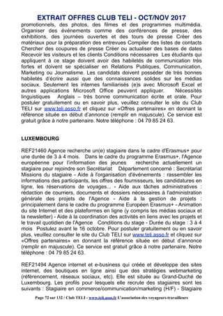 promotionnels, des photos, des filmes et des programmes multimédia.
Organiser des événements comme des conférences de presse, des
exhibitions, des journées ouvertes et des tours de presse Créer des
matériaux pour la préparation des entrevues Compiler des listes de contacts
Chercher des coupures de presse Créer ou actualiser des bases de dates
Recevoir les visiteurs et les clients Conditions nécessaires Les étudiants qui
appliquent à ce stage doivent avoir des habiletés de communication très
fortes et doivent se spécialiser en Relations Publiques, Communication,
Marketing ou Journalisme. Les candidats doivent posséder de très bonnes
habiletés d’écrire aussi que des connaissances solides sur les médias
sociaux. Seulement les internes familiarisés (e)s avec Microsoft Excel et
autres applications Microsoft Office peuvent appliquer. Nécessités
linguistiques Anglais – très bonne communication écrite et orale. Pour
postuler gratuitement ou en savoir plus, veuillez consulter le site du Club
TELI sur www.teli.asso.fr et cliquez sur «Offres partenaires» en donnant la
référence située en début d’annonce (remplir en majuscule). Ce service est
gratuit grâce à notre partenaire. Notre téléphone : 04 79 85 24 63.
LUXEMBOURG
REF21460 Agence recherche un(e) stagiaire dans le cadre d'Erasmus+ pour
une durée de 3 à 4 mois. Dans le cadre du programme Erasmus+, l'Agence
européenne pour l’information des jeunes recherche actuellement un
stagiaire pour rejoindre son Secrétariat Département concerné : Secrétariat
Missions du stagiaire - Aide à l'organisation d'événements : rassembler les
informations des participants, les offres des fournisseurs, les candidatures en
ligne, les réservations de voyages... - Aide aux tâches administratives :
rédaction de courriers, documents et dossiers nécessaires à l'administration
générale des projets de l'Agence - Aide à la gestion de projets :
principalement dans le cadre du programme Européen Erasmus+ - Animation
du site Internet et des plateformes en ligne (y compris les médias sociaux et
la newsletter) - Aide à la coordination des activités en liens avec les projets et
le travail quotidien de l'Agence Conditions du stage - Durée du stage : 3 à 4
mois Postulez avant le 16 octobre. Pour postuler gratuitement ou en savoir
plus, veuillez consulter le site du Club TELI sur www.teli.asso.fr et cliquez sur
«Offres partenaires» en donnant la référence située en début d’annonce
(remplir en majuscule). Ce service est gratuit grâce à notre partenaire. Notre
téléphone : 04 79 85 24 63.
REF21494 Agence internet et e-business qui créée et développe des sites
internet, des boutiques en ligne ainsi que des stratégies webmarketing
(référencement, réseaux sociaux, etc). Elle est située au Grand-Duché de
Luxembourg. Les profils pour lesquels elle recrute des stagiaires sont les
suivants : Stagiaire en commerce/communication/marketing (H/F) - Stagiaire
EXTRAIT OFFRES CLUB TELI - OCT/NOV 2017
Page 72 sur 132 / Club TELI - www.teli.asso.fr L’association des voyageurs-travailleurs
 