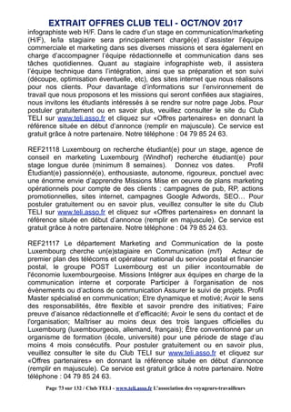 infographiste web H/F. Dans le cadre d’un stage en communication/marketing
(H/F), le/la stagiaire sera principalement chargé(e) d’assister l’équipe
commerciale et marketing dans ses diverses missions et sera également en
charge d’accompagner l’équipe rédactionnelle et communication dans ses
tâches quotidiennes. Quant au stagiaire infographiste web, il assistera
l’équipe technique dans l’intégration, ainsi que sa préparation et son suivi
(découpe, optimisation éventuelle, etc), des sites internet que nous réalisons
pour nos clients. Pour davantage d’informations sur l’environnement de
travail que nous proposons et les missions qui seront confiées aux stagiaires,
nous invitons les étudiants intéressés à se rendre sur notre page Jobs. Pour
postuler gratuitement ou en savoir plus, veuillez consulter le site du Club
TELI sur www.teli.asso.fr et cliquez sur «Offres partenaires» en donnant la
référence située en début d’annonce (remplir en majuscule). Ce service est
gratuit grâce à notre partenaire. Notre téléphone : 04 79 85 24 63.
REF21118 Luxembourg on recherche étudiant(e) pour un stage, agence de
conseil en marketing Luxembourg (Windhof) recherche étudiant(e) pour
stage longue durée (minimum 8 semaines). Donnez vos dates. Profil
Étudiant(e) passionné(e), enthousiaste, autonome, rigoureux, ponctuel avec
une énorme envie d’apprendre Missions Mise en oeuvre de plans marketing
opérationnels pour compte de des clients : campagnes de pub, RP, actions
promotionnelles, sites internet, campagnes Google Adwords, SEO… Pour
postuler gratuitement ou en savoir plus, veuillez consulter le site du Club
TELI sur www.teli.asso.fr et cliquez sur «Offres partenaires» en donnant la
référence située en début d’annonce (remplir en majuscule). Ce service est
gratuit grâce à notre partenaire. Notre téléphone : 04 79 85 24 63.
REF21117 Le département Marketing and Communication de la poste
Luxembourg cherche un(e)stagiaire en Communication (m/f) Acteur de
premier plan des télécoms et opérateur national du service postal et financier
postal, le groupe POST Luxembourg est un pilier incontournable de
l'économie luxembourgeoise. Missions Intégrer aux équipes en charge de la
communication interne et corporate Participer à l'organisation de nos
évènements ou d’actions de communication Assurer le suivi de projets. Profil
Master spécialisé en communication; Etre dynamique et motivé; Avoir le sens
des responsabilités, être flexible et savoir prendre des initiatives; Faire
preuve d’aisance rédactionnelle et d’efficacité; Avoir le sens du contact et de
l'organisation; Maîtriser au moins deux des trois langues officielles du
Luxembourg (luxembourgeois, allemand, français); Être conventionné par un
organisme de formation (école, université) pour une période de stage d’au
moins 4 mois consécutifs. Pour postuler gratuitement ou en savoir plus,
veuillez consulter le site du Club TELI sur www.teli.asso.fr et cliquez sur
«Offres partenaires» en donnant la référence située en début d’annonce
(remplir en majuscule). Ce service est gratuit grâce à notre partenaire. Notre
téléphone : 04 79 85 24 63.
EXTRAIT OFFRES CLUB TELI - OCT/NOV 2017
Page 73 sur 132 / Club TELI - www.teli.asso.fr L’association des voyageurs-travailleurs
 