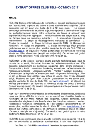 MALTE
REF4282 Société internationale de recherche et conseil stratégique tournée
sur l’aquaculture, la pêche etc basée à Malte accueille des stagiaires (13/14
personnes par an) pour une durée de 3 à 12 mois mois. Le groupe
encourage activement les étudiants et jeunes diplômés à venir faire un stage
de perfectionnement dans notre entreprise de façon à acquérir une
expérience pratique et appliquée. Nous proposons des stages tout au long
de l'année dans les domaines suivants : 1. aquaculture ingénierie et
maintenance 2. Stage de développement marketing et commercial 3.
Études de marché 4. Stage technicien aquacole R&D 5. Ressources
humaines 6. Stage de graphisme 7. Stage informatique Pour postuler
gratuitement ou en savoir plus, veuillez consulter le site du Club TELI sur
www.teli.asso.fr et cliquez sur «Offres partenaires» en donnant la référence
située en début d’annonce (remplir en majuscule). Ce service est gratuit
grâce à notre partenaire. Notre téléphone : 04 79 85 24 63.
REF21496 Cette société fabrique divers produits technologiques pour le
monde de la santé, l’industrie, l’armée, les télécommunications etc. Elle
accueille actuellement de nombreux stagiaires dans divers domaines :
Comptabilité / Audit -•Assistant Marketing numérique -•Gestionnaire de
ressources humaines -•Assistante Achats -•Ventes / Account Executive -
•Développeur de logiciels -•Développeur Web -•Ingénieur informatique . Voir
le lien ci-dessus pour accéder aux offres en cours. Bon niveau d'anglais
exigé. Postulez en ligne. Pour postuler gratuitement ou en savoir plus,
veuillez consulter le site du Club TELI sur www.teli.asso.fr et cliquez sur
«Offres partenaires» en donnant la référence située en début d’annonce
(remplir en majuscule). Ce service est gratuit grâce à notre partenaire. Notre
téléphone : 04 79 85 24 63.
REF19214 Distributeur international de composants électroniques, spécialisé
dans les pièces difficiles à trouver sur le marché ou obsolètes basée en
Allemagne et sur Malte recrute des stagiaires. Anglais demandé. Elle
accueille des stagiaires toute l’année dans les domaines suivants : ventes,
Ressources Humaines, comptabilité, IT. Pour postuler gratuitement ou en
savoir plus, veuillez consulter le site du Club TELI sur www.teli.asso.fr et
cliquez sur «Offres partenaires» en donnant la référence située en début
d’annonce (remplir en majuscule). Ce service est gratuit grâce à notre
partenaire. Notre téléphone : 04 79 85 24 63.
REF2243 École de langues située à Malte recherche des stagiaires (18 à 40
ans) en secrétariat et assistance administrative. Il faut être disponible 8
EXTRAIT OFFRES CLUB TELI - OCT/NOV 2017
Page 74 sur 132 / Club TELI - www.teli.asso.fr L’association des voyageurs-travailleurs
 