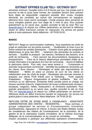 semaines minimum, travailler entre 4 et 8 heures par jour. Les postes sont à
pourvoir et été et aussi toute l’année, les candidats doivent donc préciser
leurs dates de disponibilité. Logement possible. Bon niveau d’anglais
demandé, les candidats qui auront des connaissances en espagnol,
allemand et/ou russe seront avantagés. L'école propose deux semaines de
cours d'anglais gratuits pour tout stage de 3 mois et plus. Pour postuler
gratuitement ou en savoir plus, veuillez consulter le site du Club TELI sur
www.teli.asso.fr et cliquez sur «Offres partenaires» en donnant la référence
située en début d’annonce (remplir en majuscule). Ce service est gratuit
grâce à notre partenaire. Notre téléphone : 04 79 85 24 63.
MAROC
REF21471 Stage en communication marketing Vous assisterez les chefs de
projet en particulier sur les points suivants : - Qualification et mise à jour du
fichier existant de comités d'entreprise - Création d'une grille de prospection
téléphonique et prise des RDV, - traitement des demandes de produits et
services, - Qualifier le prospect : ses besoins, l'échéance des besoins, et le
profil de l'entreprise. - Faire parvenir les documentations nécessaires au
prospect/client. - Faire de la relance téléphonique permettant d'aller de la
simple information à la signature d'un bon de commande. - Suivre et fidéliser
le patrimoine clients Pour cela, vous serez amené à : - Comprendre et
assimiler l'argumentaire commercial - Identifier les problèmes rencontrés par
les clients, leurs besoins - Développer et tester des argumentaires de
fidélisation - Mettre en place un process de suivi de nos clients en
collaboration avec les chefs de projet- - Développer des services annexes à
proposer aux clients Profil Intérêt pour le marketing. Forte capacité
d'adaptation. Rigueur d'organisation et gestion multitâche. Bac +2/3
minimum ou en alternance. Entreprise Notre société prend en charge vos
travaux seconde d'oeuvre, d'agencement de locaux professionnels (bureaux,
boutiques, magasins, hôtels, restaurants*), et d'industrie publicitaire. Pour
postuler gratuitement ou en savoir plus, veuillez consulter le site du Club
TELI sur www.teli.asso.fr et cliquez sur «Offres partenaires» en donnant la
référence située en début d’annonce (remplir en majuscule). Ce service est
gratuit grâce à notre partenaire. Notre téléphone : 04 79 85 24 63.
REF21290 OFFRE DE STAGE BASÉ À CASABLANCA : ASSISTANTE
ADMINISTRATION DES VENTES – RÉSIDENTIEL - Nous sommes un
groupe indépendant de services et d’investissements immobiliers
pluridisciplinaire, regroupant en interne, à travers ses filiales dédiées, toutes
les compétences des métiers de l’investissement, de la promotion, de la
gestion et de la valorisation d’actifs immobiliers, de la maîtrise d’ouvrage
déléguée, de la commercialisation et du conseil en immobilier. Votre
mission consistera à participer aux différentes opérations d’Administration
EXTRAIT OFFRES CLUB TELI - OCT/NOV 2017
Page 75 sur 132 / Club TELI - www.teli.asso.fr L’association des voyageurs-travailleurs
 