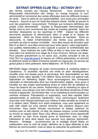 des Ventes menées par l’équipe Résidentiel. Vous assisterez la
Responsable Administration des Ventes, en charge d’assurer le suivi
administratif et commercial des ventes effectuées dans les différents bureaux
de vente : Dans le cadre de vos responsabilités, vous aurez pour principales
missions : Assurer le suivi et l’audit des dossiers clients Vérifier et assurer le
suivi des paiements / recouvrement Participer aux livraisons définitives des
projets (volet administratif) Assister la Responsable Administration des
Ventes dans le suivi commercial des ventes de manière générale Saisir les
données nécessaires sur les reportings et CRM Classer les différents
documents physiques et électroniques selon le projet et le dossier de
classement Gérer les fiches clients et dossiers de transferts Riche en
découverte, le métier d’Administration des Ventes vous permettra de
connaitre de près le secteur immobilier. Vous êtes issu(e) de formation type
Bac+2 ou Bac+3, vous êtes reconnu(e) pour votre rigueur, votre organisation,
vos qualités relationnelles et votre capacité à assurer la confidentialité des
dossiers, Vous maitrisez les outils Office et êtes à l’aise avec les chiffres.
Vous êtes à la recherche d’un stage de 6 mois minimum. Donnez vos dates.
Pour postuler gratuitement ou en savoir plus, veuillez consulter le site du
Club TELI sur www.teli.asso.fr et cliquez sur «Offres partenaires» en donnant
la référence située en début d’annonce (remplir en majuscule). Ce service est
gratuit grâce à notre partenaire. Notre téléphone : 04 79 85 24 63.
REF20462 Stage chargé(e) de projet communication & marketing digital à
Casablanca. Tu souhaites rejoindre une entité en plein développement,
travailler avec une équipe jeune et dynamique, être responsabilisé sur des
projets à forte valeur ajoutée ? On t'attend. Nous sommes une agence web
spécialisée en Marketing Digital. Nous accompagnons des entreprises
nationales et internationales dans leur transformation digitale. Vous aurez à
travailler sur des projets webmarketing divers et variés afin de satisfaire au
mieux les besoins de nos clients. Passionné(e) par le marketing en ligne et
curieux(se), vous adorez vous tenir informer des dernières tendances et êtes
motivés à apprendre. De formation Bac +3 en marketing et communication ou
carrières similaires. Polyvalent(e) et organisé(e), vous êtes capable d'être
opérationnel(le) et autonome rapidement. Vous communiquez facilement
aussi bien avec l'équipe technique que créative et êtes sensible au conseil et
à la relation client. Doté(e) d'un esprit analytique, vous avez également ce
petit côté créatif qui vous permet d'amener des solutions toujours plus
innovantes. Vous parlez français couramment et rédigez aisément du
contenu pour un site internet, un blog, les réseaux sociaux, e-mail marketing
ou encore un rapport client. Nous vous offrons aujourd'hui d'une opportunité
de carrière au sein d'une équipe jeune et dynamique avec un stage
intéressant et varié dans lequel vous pourrez vous épanouir pleinement.
Missions : Stratégie : co-construction de la stratégie Social Media en
collaboration avec le chef de projet, définition de la ligne éditoriale et des
thèmes de communication, mise en place du calendrier de publication Veille :
EXTRAIT OFFRES CLUB TELI - OCT/NOV 2017
Page 76 sur 132 / Club TELI - www.teli.asso.fr L’association des voyageurs-travailleurs
 