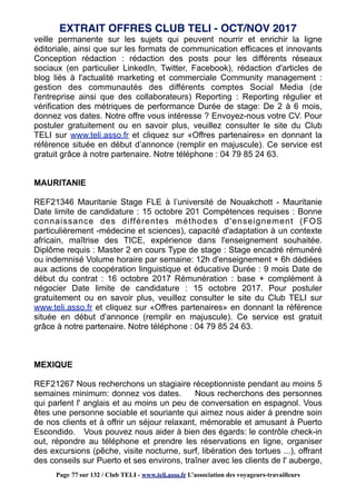 veille permanente sur les sujets qui peuvent nourrir et enrichir la ligne
éditoriale, ainsi que sur les formats de communication efficaces et innovants
Conception rédaction : rédaction des posts pour les différents réseaux
sociaux (en particulier LinkedIn, Twitter, Facebook), rédaction d'articles de
blog liés à l'actualité marketing et commerciale Community management :
gestion des communautés des différents comptes Social Media (de
l'entreprise ainsi que des collaborateurs) Reporting : Reporting régulier et
vérification des métriques de performance Durée de stage: De 2 à 6 mois,
donnez vos dates. Notre offre vous intéresse ? Envoyez-nous votre CV. Pour
postuler gratuitement ou en savoir plus, veuillez consulter le site du Club
TELI sur www.teli.asso.fr et cliquez sur «Offres partenaires» en donnant la
référence située en début d’annonce (remplir en majuscule). Ce service est
gratuit grâce à notre partenaire. Notre téléphone : 04 79 85 24 63.
MAURITANIE
REF21346 Mauritanie Stage FLE à l’université de Nouakchott - Mauritanie
Date limite de candidature : 15 octobre 201 Compétences requises : Bonne
connaissance des différentes méthodes d'enseignement (FOS
particulièrement -médecine et sciences), capacité d'adaptation à un contexte
africain, maîtrise des TICE, expérience dans l'enseignement souhaitée.
Diplôme requis : Master 2 en cours Type de stage : Stage encadré rémunéré
ou indemnisé Volume horaire par semaine: 12h d'enseignement + 6h dédiées
aux actions de coopération linguistique et éducative Durée : 9 mois Date de
début du contrat : 16 octobre 2017 Rémunération : base + complément à
négocier Date limite de candidature : 15 octobre 2017. Pour postuler
gratuitement ou en savoir plus, veuillez consulter le site du Club TELI sur
www.teli.asso.fr et cliquez sur «Offres partenaires» en donnant la référence
située en début d’annonce (remplir en majuscule). Ce service est gratuit
grâce à notre partenaire. Notre téléphone : 04 79 85 24 63.
MEXIQUE
REF21267 Nous recherchons un stagiaire réceptionniste pendant au moins 5
semaines minimum: donnez vos dates. Nous recherchons des personnes
qui parlent l' anglais et au moins un peu de conversation en espagnol. Vous
êtes une personne sociable et souriante qui aimez nous aider à prendre soin
de nos clients et à offrir un séjour relaxant, mémorable et amusant à Puerto
Escondido. Vous pouvez nous aider à bien des égards: le contrôle check-in
out, répondre au téléphone et prendre les réservations en ligne, organiser
des excursions (pêche, visite nocturne, surf, libération des tortues ...), offrant
des conseils sur Puerto et ses environs, traîner avec les clients de l' auberge,
EXTRAIT OFFRES CLUB TELI - OCT/NOV 2017
Page 77 sur 132 / Club TELI - www.teli.asso.fr L’association des voyageurs-travailleurs
 