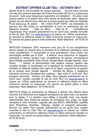danser toute la nuit et profiter de chaque seconde. Comme nous sommes
une des plus grandes auberges de Puerto Escondido (60 lits) il y a beaucoup
de savoir , mais aussi beaucoup à apprendre à la réception! En retour vous
pouvez obtenir un lit gratuit dans notre dortoir de bénévoles, petit - déjeuner
gratuit, les prix réduits dans notre bar et l'accès gratuit aux vélos de l'auberge
PLUS beaucoup de plaisir! S'IL VOUS PLAÎT NOTE: Les demandes ne
peuvent pas être prises en considération si vous ne mentionnez pas les
éléments suivants: - Date de début - Date de fin - Compétences
linguistiques. Pour postuler gratuitement ou en savoir plus, veuillez consulter
le site du Club TELI sur www.teli.asso.fr et cliquez sur «Offres partenaires»
en donnant la référence située en début d’annonce (remplir en majuscule).
Ce service est gratuit grâce à notre partenaire. Notre téléphone : 04 79 85 24
63.
REF21024 Entreprise 100% mexicaine avec plus de 10 ans d'expérience
devenu leader du marché dans le domaine de la médecine esthétique, nous
avons actuellement 11 succursales et nous grandissons. Nous avons une
technologie certifiée par la FDA. A Mexico, nous cherchons un stagiaire
marketing et réseau sociaux avec compétences de bureau, connaissance
dans Google souhaitable Suite (Gmail, Google Maps, Google Agenda, Jouer
Store) * Gestion et administration des réseaux sociaux, gestion des
comptes Google, la coordination et la logistique du matériel promotionnel,
entretien et relations médias (hors ligne et en ligne), programme de gestion
de la marque dans Google Agenda Nombre de places: 2 exigences
Education minimum: Enseignement supérieur - Âge: entre 21 et 23 ans Bon
espagnol demandé. Donnez vos dates. Pour postuler gratuitement ou en
savoir plus, veuillez consulter le site du Club TELI sur www.teli.asso.fr et
cliquez sur «Offres partenaires» en donnant la référence située en début
d’annonce (remplir en majuscule). Ce service est gratuit grâce à notre
partenaire. Notre téléphone : 04 79 85 24 63.
REF21019 Stage en architecture au Mexique à Mexico City, Mexico Nous
sommes à la recherche d'un stagiaire architecture de talent avec une passion
pour le design !! La position vous oblige à travailler avec une équipe
expérimentée dans toutes les phases de conception d'un projet. Ce stage
nécessite 6 mois minimale. Logiciels tels que REVIT, ARCHICAD, qualifiés
dans Photoshop, Illustrator, InDesign. Anglais et espagnol demandés.
Donnez vos dates. Pour postuler gratuitement ou en savoir plus, veuillez
consulter le site du Club TELI sur www.teli.asso.fr et cliquez sur «Offres
partenaires» en donnant la référence située en début d’annonce (remplir en
majuscule). Ce service est gratuit grâce à notre partenaire. Notre téléphone :
04 79 85 24 63.
NAMIBIE
EXTRAIT OFFRES CLUB TELI - OCT/NOV 2017
Page 78 sur 132 / Club TELI - www.teli.asso.fr L’association des voyageurs-travailleurs
 
