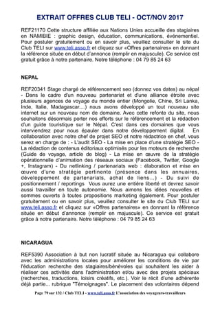 REF21170 Cette structure affiliée aux Nations Unies accueille des stagiaires
en NAMIBIE : graphic design, éducation, communications, événementiel.
Pour postuler gratuitement ou en savoir plus, veuillez consulter le site du
Club TELI sur www.teli.asso.fr et cliquez sur «Offres partenaires» en donnant
la référence située en début d’annonce (remplir en majuscule). Ce service est
gratuit grâce à notre partenaire. Notre téléphone : 04 79 85 24 63
NEPAL
REF20341 Stage chargé de référencement seo (donnez vos dates) au népal
- Dans le cadre d'un nouveau partenariat et d'une alliance étroite avec
plusieurs agences de voyage du monde entier (Mongolie, Chine, Sri Lanka,
Inde, Italie, Madagascar....) nous avons développé un tout nouveau site
internet sur un nouveau nom de domaine. Avec cette refonte du site, nous
souhaitons désormais porter nos efforts sur le référencement et la rédaction
d'un guide touristique sur le Népal. C'est dans ces domaines que vous
interviendrez pour nous épauler dans notre développement digital. En
collaboration avec notre chef de projet SEO et notre rédactrice en chef, vous
serez en charge de : - L'audit SEO - La mise en place d'une stratégie SEO -
La rédaction de contenus éditoriaux optimisés pour les moteurs de recherche
(Guide de voyage, article de blog) - La mise en œuvre de la stratégie
opérationnelle d’animation des réseaux sociaux (Facebook, Twitter, Google
+, Instagram) - Du netlinking / partenariats web : élaboration et mise en
œuvre d'une stratégie pertinente (présence dans les annuaires,
développement de partenariats, achat de liens…) - Du suivi de
positionnement / reportings Vous aurez une entière liberté et devrez savoir
aussi travailler en toute autonomie. Nous aimons les idées nouvelles et
sommes ouverts à toutes propositions marketing également. Pour postuler
gratuitement ou en savoir plus, veuillez consulter le site du Club TELI sur
www.teli.asso.fr et cliquez sur «Offres partenaires» en donnant la référence
située en début d’annonce (remplir en majuscule). Ce service est gratuit
grâce à notre partenaire. Notre téléphone : 04 79 85 24 63
NICARAGUA
REF5390 Association à but non lucratif située au Nicaragua qui collabore
avec les administrations locales pour améliorer les conditions de vie par
l'éducation recherche des stagiaires/bénévoles qui souhaitent les aider à
réaliser ces activités dans l'administration et/ou avec des projets spéciaux
(recherches, traductions, loisirs créatifs, etc.). Voir le récit d’une adhérente
déjà partie... rubrique "Témoignages". Le placement des volontaires dépend
EXTRAIT OFFRES CLUB TELI - OCT/NOV 2017
Page 79 sur 132 / Club TELI - www.teli.asso.fr L’association des voyageurs-travailleurs
 
