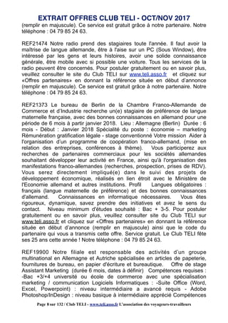 (remplir en majuscule). Ce service est gratuit grâce à notre partenaire. Notre
téléphone : 04 79 85 24 63.
REF21474 Notre radio prend des stagiaires toute l'année. Il faut avoir la
maîtrise de langue allemande, être à l'aise sur un PC (Sous Window), être
intéressé par les gens et leurs histoires, avoir une solide connaissance
générale, être mobile avec si possible une voiture. Tous les services de la
radio peuvent être concernés. Pour postuler gratuitement ou en savoir plus,
veuillez consulter le site du Club TELI sur www.teli.asso.fr et cliquez sur
«Offres partenaires» en donnant la référence située en début d’annonce
(remplir en majuscule). Ce service est gratuit grâce à notre partenaire. Notre
téléphone : 04 79 85 24 63.
REF21373 Le bureau de Berlin de la Chambre Franco-Allemande de
Commerce et d’Industrie recherche un(e) stagiaire de préférence de langue
maternelle française, avec des bonnes connaissances en allemand pour une
période de 6 mois à partir janvier 2018. Lieu : Allemagne (Berlin) Durée : 6
mois - Début : Janvier 2018 Spécialité du poste : économie – marketing
Rémunération gratification légale - stage conventionné Votre mission Aider à
l'organisation d’un programme de coopération franco-allemand, (mise en
relation des entreprises, conférences à thème). Vous participerez aux
recherches de partenaires commerciaux pour les sociétés allemandes
souhaitant développer leur activité en France, ainsi qu'à l'organisation des
manifestations franco-allemandes (recherches, prospection, prises de RDV).
Vous serez directement impliqué(e) dans le suivi des projets de
développement économique, réalisés en lien étroit avec le Ministère de
l'Economie allemand et autres institutions. Profil Langues obligatoires :
français (langue maternelle de préférence) et des bonnes connaissances
d'allemand. Connaissances en informatique nécessaires. Vous êtes
rigoureux, dynamique, savez prendre des initiatives et avez le sens du
contact. Niveau minimum d'études souhaité : Bac + 3-5. Pour postuler
gratuitement ou en savoir plus, veuillez consulter site du Club TELI sur
www.teli.asso.fr et cliquez sur «Offres partenaires» en donnant la référence
située en début d’annonce (remplir en majuscule) ainsi que le code du
partenaire qui vous a transmis cette offre. Service gratuit. Le Club TELI fête
ses 25 ans cette année ! Notre téléphone : 04 79 85 24 63.
REF19900 Notre filiale est responsable des activités d’un groupe
multinational en Allemagne et Autriche spécialisée en articles de papeterie,
fournitures de bureau, en papier d'écriture et bureautique. Offre de stage
Assistant Marketing (durée 6 mois, dates à définir) Compétences requises :
-Bac +3/+4 université ou école de commerce avec une spécialisation
marketing / communication Logiciels Informatiques : -Suite Office (Word,
Excel, Powerpoint) : niveau intermédiaire a avancé requis - Adobe
Photoshop/InDesign : niveau basique à intermédiaire apprécié Compétences
EXTRAIT OFFRES CLUB TELI - OCT/NOV 2017
Page 8 sur 132 / Club TELI - www.teli.asso.fr L’association des voyageurs-travailleurs
 