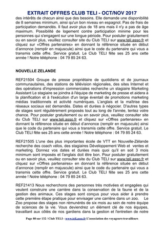 des intérêts de chacun ainsi que des besoins. Elle demande une disponibilité
de 8 semaines minimum, ainsi qu'un bon niveau en espagnol. Pas de frais de
participation demandés. Il faut avoir plus de 18 ans mais il n'y a pas de âge
maximum. Possibilité de logement contre participation minime pour les
personnes qui s'engagent sur une longue période. Pour postuler gratuitement
ou en savoir plus, veuillez consulter site du Club TELI sur www.teli.asso.fr et
cliquez sur «Offres partenaires» en donnant la référence située en début
d’annonce (remplir en majuscule) ainsi que le code du partenaire qui vous a
transmis cette offre. Service gratuit. Le Club TELI fête ses 25 ans cette
année ! Notre téléphone : 04 79 85 24 63.
NOUVELLE ZELANDE
REF21504 Groupe de presse propriétaire de quotidiens et de journaux
communautaires, des stations de télévision régionales, des sites Internet et
des opérations d'impression commerciales recherche un stagiaire Marketing
Assistant Le stagiaire se joindra à l'équipe de marketing de presse et aidera à
la planification et à l'exécution d'un large éventail de promotions marketing
médias traditionnels et activité numériques. L'anglais et la maîtrise des
réseaux sociaux est demandés. Dates et durées à négocier. D'autres types
de stages sont régulièrement proposés tout au long de l'année, tentez votre
chance. Pour postuler gratuitement ou en savoir plus, veuillez consulter site
du Club TELI sur www.teli.asso.fr et cliquez sur «Offres partenaires» en
donnant la référence située en début d’annonce (remplir en majuscule) ainsi
que le code du partenaire qui vous a transmis cette offre. Service gratuit. Le
Club TELI fête ses 25 ans cette année ! Notre téléphone : 04 79 85 24 63.
REF21505 L'une des plus importantes école de VTT en Nouvelle-Zélande
recherche des coach vélos, des stagiaires Développement Web et ventes et
marketing. Donnez vos dates et durées mais quoi qu'il en soit 3 mois
minimum sont imposés et l'anglais doit être bon. Pour postuler gratuitement
ou en savoir plus, veuillez consulter site du Club TELI sur www.teli.asso.fr et
cliquez sur «Offres partenaires» en donnant la référence située en début
d’annonce (remplir en majuscule) ainsi que le code du partenaire qui vous a
transmis cette offre. Service gratuit. Le Club TELI fête ses 25 ans cette
année ! Notre téléphone : 04 79 85 24 63.
REF21413 Nous recherchons des personnes très motivées et engagées qui
veulent construire une carrière dans la conservation de la faune et de la
gestion des animaux. Ces stages sont conçus pour vous aider à prendre
cette première étape pratique pour envisager une carrière dans un zoo. Le
Zoo propose des stages non rémunérés de six mois au sein de notre équipe
de sciences de la vie. Vous deviendrez un élément clé de nos équipes,
travaillant aux côtés de nos gardiens dans la gestion et l'entretien de notre
EXTRAIT OFFRES CLUB TELI - OCT/NOV 2017
Page 80 sur 132 / Club TELI - www.teli.asso.fr L’association des voyageurs-travailleurs
 
