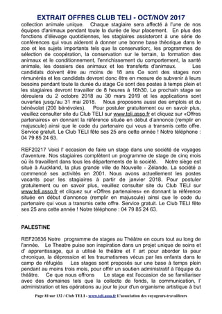 collection animale unique. Chaque stagiaire sera affecté à l'une de nos
équipes d'animaux pendant toute la durée de leur placement. En plus des
fonctions d'élevage quotidiennes, les stagiaires assisteront à une série de
conférences qui vous aideront à donner une bonne base théorique dans le
zoo et les sujets importants tels que la conservation;, les programmes de
sélection de coopération, la conservation sur le terrain, la formation des
animaux et le conditionnement, l'enrichissement du comportement, la santé
animale, les dossiers des animaux et les transferts d'animaux. Les
candidats doivent être au moins de 18 ans Ce sont des stages non
rémunérés et les candidats devront donc être en mesure de subvenir à leurs
besoins pendant toute la durée du stage Ce sont des postes à temps plein et
les stagiaires devront travailler de 8 heures à 16h30. Le prochain stage se
déroulera du 2 octobre 2018 au 30 mars 2019 et les applications sont
ouvertes jusqu'au 31 mai 2018. Nous proposons aussi des emplois et du
bénévolat (200 bénévoles). Pour postuler gratuitement ou en savoir plus,
veuillez consulter site du Club TELI sur www.teli.asso.fr et cliquez sur «Offres
partenaires» en donnant la référence située en début d’annonce (remplir en
majuscule) ainsi que le code du partenaire qui vous a transmis cette offre.
Service gratuit. Le Club TELI fête ses 25 ans cette année ! Notre téléphone :
04 79 85 24 63.
REF20217 Voici l' occasion de faire un stage dans une société de voyages
d'aventure. Nos stagiaires complètent un programme de stage de cinq mois
où ils travaillent dans tous les départements de la société. Notre siège est
situé à Auckland, la plus grande ville de Nouvelle - Zélande. La société a
commencé ses activités en 2001. Nous avons actuellement les postes
vacants pour les stagiaires à partir de janvier 2018. Pour postuler
gratuitement ou en savoir plus, veuillez consulter site du Club TELI sur
www.teli.asso.fr et cliquez sur «Offres partenaires» en donnant la référence
située en début d’annonce (remplir en majuscule) ainsi que le code du
partenaire qui vous a transmis cette offre. Service gratuit. Le Club TELI fête
ses 25 ans cette année ! Notre téléphone : 04 79 85 24 63.
PALESTINE
REF20836 Notre programme de stages au Théâtre en cours tout au long de
l'année. Le Theatre puise son inspiration dans un projet unique de soins et
d' apprentissage, qui a utilisé le théâtre et l' art pour aborder la peur
chronique, la dépression et les traumatismes vécus par les enfants dans le
camp de réfugiés Les stages sont proposés sur une base à temps plein
pendant au moins trois mois, pour offrir un soutien administratif à l'équipe du
théâtre. Ce que nous offrons Le stage est l'occasion de se familiariser
avec des domaines tels que la collecte de fonds, la communication, l'
administration et les opérations au jour le jour d'un organisme artistique à but
EXTRAIT OFFRES CLUB TELI - OCT/NOV 2017
Page 81 sur 132 / Club TELI - www.teli.asso.fr L’association des voyageurs-travailleurs
 