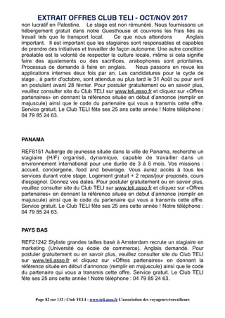 non lucratif en Palestine. Le stage est non rémunéré. Nous fournissons un
hébergement gratuit dans notre Guesthouse et couvrons les frais liés au
travail tels que le transport local. Ce que nous attendons Anglais
important. Il est important que les stagiaires sont responsables et capables
de prendre des initiatives et travailler de façon autonome. Une autre condition
préalable est la volonté de respecter la culture locale, même si cela signifie
faire des ajustements ou des sacrifices. arabophones sont prioritaires.
Processus de demande à faire en anglais. Nous passons en revue les
applications internes deux fois par an. Les candidatures pour le cycle de
stage , à partir d'octobre, sont attendus au plus tard le 31 Août ou pour avril
en postulant avant 28 février. Pour postuler gratuitement ou en savoir plus,
veuillez consulter site du Club TELI sur www.teli.asso.fr et cliquez sur «Offres
partenaires» en donnant la référence située en début d’annonce (remplir en
majuscule) ainsi que le code du partenaire qui vous a transmis cette offre.
Service gratuit. Le Club TELI fête ses 25 ans cette année ! Notre téléphone :
04 79 85 24 63.
PANAMA
REF8151 Auberge de jeunesse située dans la ville de Panama, recherche un
stagiaire (H/F) organisé, dynamique, capable de travailler dans un
environnement international pour une durée de 3 à 6 mois. Vos missions :
accueil, conciergerie, food and beverage. Vous aurez accès à tous les
services durant votre stage. Logement gratuit + 2 repas/jour proposés, cours
d'espagnol. Donnez vos dates. Pour postuler gratuitement ou en savoir plus,
veuillez consulter site du Club TELI sur www.teli.asso.fr et cliquez sur «Offres
partenaires» en donnant la référence située en début d’annonce (remplir en
majuscule) ainsi que le code du partenaire qui vous a transmis cette offre.
Service gratuit. Le Club TELI fête ses 25 ans cette année ! Notre téléphone :
04 79 85 24 63.
PAYS BAS
REF21242 Styliste grandes tailles basé à Amsterdam recrute un stagiaire en
marketing (Université ou école de commerce). Anglais demandé. Pour
postuler gratuitement ou en savoir plus, veuillez consulter site du Club TELI
sur www.teli.asso.fr et cliquez sur «Offres partenaires» en donnant la
référence située en début d’annonce (remplir en majuscule) ainsi que le code
du partenaire qui vous a transmis cette offre. Service gratuit. Le Club TELI
fête ses 25 ans cette année ! Notre téléphone : 04 79 85 24 63.
EXTRAIT OFFRES CLUB TELI - OCT/NOV 2017
Page 82 sur 132 / Club TELI - www.teli.asso.fr L’association des voyageurs-travailleurs
 