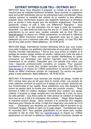 REF21437 Nous nous efforçons à proposer un monde où les enfants ne
meurent plus de maladies facilement évitables. Nous sommes un organisme
sans but lucratif néerlandais axé sur les entreprises basé à Amsterdam. Nous
voulons prévenir la mortalité des enfants de la manière la plus efficace
possible. Nous recherchons toujours des stagiaires talentueux et ambitieux
pour se joindre à notre équipe pour les étudiants anglophones. Vous êtes
passionné, curieux et prêt à faire une différence? Rejoignez - nous
maintenant dans l' un des domaines mis en ligne à partir de novembre-
décembre - La date limite est fixée tous les ans au 31 Juillet. Pour postuler
gratuitement ou en savoir plus, veuillez consulter site du Club TELI sur
www.teli.asso.fr et cliquez sur «Offres partenaires» en donnant la référence
située en début d’annonce (remplir en majuscule) ainsi que le code du
partenaire qui vous a transmis cette offre. Service gratuit. Le Club TELI fête
ses 25 ans cette année ! Notre téléphone : 04 79 85 24 63.
REF21204 Stage: International Content Marketing Est-ce que vous voulez
nous aider à réaliser nos ambitions internationales et nous aider a s'étendre à
d'autres marchés internationaux ? Est-ce que vous aimez la création et le
partage de contenu (blogs, articles de soutien, vidéos) pour notre site web et
les médias sociaux ? Nous sommes une société néerlandaise en pleine
croissance qui développe une solution logicielle pour l'industrie de
l'événement et de location. Disponible pour une période d'au moins cinq
mois. Capacité professionnelle complète en anglais. Pour postuler
gratuitement ou en savoir plus, veuillez consulter le site du Club TELI sur
www.teli.asso.fr et cliquez sur «Offres partenaires» en donnant la référence
située en début d’annonce (remplir en majuscule). Ce service est gratuit
grâce à notre partenaire. Notre téléphone : 04 79 85 24 63.
REF21001 A Amsterdam nous sommes une marque de design, fondée en
2011 vendue dans plus de 30 pays dans le monde entier. Les produits de
notre collection montrent un accent sur le design et le concept, renforcés par
leur fonctionnalité et leur qualité. Nous collaborons avec des designers de
renom de partout dans le monde pour créer des produits uniques. Nous
sommes à l'affût du meilleur designer industriel pour soutenir son équipe
créative. Il propose un stage complet pour une période de 5 mois. Au cours
de cette période , vous ferez partie de notre service de création et impliqué
dans tout ce qui a trait à la conception des produits. Stage: Sales Support
et Industrial product design Nous sommes à la recherche d'un stagiaire
talentueux pour l'équipe de vente. Il s'agit d'un stage pour une durée de 5 à 6
mois. S'adressent aux étudiants qui connaissent déjà le domaine et qui
maîtrisent l'anglais. Détails en ligne sur la page stages. Candidatures avant
fin novembre 2017. Pour postuler gratuitement ou en savoir plus, veuillez
consulter le site du Club TELI sur www.teli.asso.fr et cliquez sur «Offres
partenaires» en donnant la référence située en début d’annonce (remplir en
EXTRAIT OFFRES CLUB TELI - OCT/NOV 2017
Page 83 sur 132 / Club TELI - www.teli.asso.fr L’association des voyageurs-travailleurs
 
