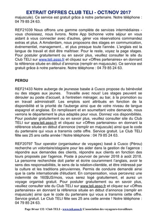 majuscule). Ce service est gratuit grâce à notre partenaire. Notre téléphone :
04 79 85 24 63.
REF21039 Nous offrons une gamme complète de services intermédiaires -
vous choisissez, nous livrons. Notre App bichonne votre séjour en vous
aidant à vous connecter avec d'autres, gérer vos réservations commandez
extras et plus. A Amsterdam, nous proposons des stages en communication,
événementiel, management... et plus presque toute l'année. L'anglais est la
langue de travail et doit être maîtriser. Pour le reste, voyez la page stages.
Pour postuler gratuitement ou en savoir plus, veuillez consulter le site du
Club TELI sur www.teli.asso.fr et cliquez sur «Offres partenaires» en donnant
la référence située en début d’annonce (remplir en majuscule). Ce service est
gratuit grâce à notre partenaire. Notre téléphone : 04 79 85 24 63.
PEROU
REF21433 Notre auberge de jeunesse basée à Cusco propose du bénévolat
ou des stages aux jeunes. Travaille avec nous! Les stages peuvent se
dérouler au poste d'accueil, à l'entretien ménager, au bar, à la promotion ou
en travail administratif. Les emplois sont attribués en fonction de la
disponibilité et la priorité de l'auberge ainsi que de votre niveau de langue
espagnol et anglaise. En remplissant et en soumettant votre demande, nous
verrons le département le plus adaptés pour vous. Donnez vos disponibilités.
Pour postuler gratuitement ou en savoir plus, veuillez consulter site du Club
TELI sur www.teli.asso.fr et cliquez sur «Offres partenaires» en donnant la
référence située en début d’annonce (remplir en majuscule) ainsi que le code
du partenaire qui vous a transmis cette offre. Service gratuit. Le Club TELI
fête ses 25 ans cette année ! Notre téléphone : 04 79 85 24 63.
REF20797 Tour operator (organisateur de voyages) basé à Cusco (Pérou)
recherche un volontaire/stagiaire pour les aider dans la gestion de l’agence :
répondre aux demandes des clients, répondre aux clients en fonction des
tours proposés par l'agence. Poste à pourvoir de janvier 2018 à août 2018.
La personne recherchée doit parler et écrire couramment l’anglais, avoir le
sens des responsabilités, le sens de la relation-clientèle, et être intéressé par
la culture et les traditions péruviennes. Permis de conduire demandé ainsi
que la carte internationale d'étudiant. En compensation, vous percevrez une
indemnité de 160$US/mois, vous serez logé gratuitement, et aurez un
voyage organisé gratuit. Pour postuler gratuitement ou en savoir plus,
veuillez consulter site du Club TELI sur www.teli.asso.fr et cliquez sur «Offres
partenaires» en donnant la référence située en début d’annonce (remplir en
majuscule) ainsi que le code du partenaire qui vous a transmis cette offre.
Service gratuit. Le Club TELI fête ses 25 ans cette année ! Notre téléphone :
04 79 85 24 63.
EXTRAIT OFFRES CLUB TELI - OCT/NOV 2017
Page 84 sur 132 / Club TELI - www.teli.asso.fr L’association des voyageurs-travailleurs
 