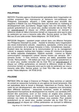 PHILIPPINES
REF5751 Première agence d’événementiel spécialisée dans l’organisation de
soirées proposant des mannequins et danseurs non-asiatiques aux
Philippines (caucasiens, africains,...) Cette agence peut accueillir des
stagiaires à Makati City aux Philippines dans les domaines du marketing et
développement web, journalisme. Stages logés mais non rémunérés. Pour
postuler gratuitement ou en savoir plus, veuillez consulter site du Club TELI
sur www.teli.asso.fr et cliquez sur «Offres partenaires» en donnant la
référence située en début d’annonce (remplir en majuscule) ainsi que le code
du partenaire qui vous a transmis cette offre. Service gratuit. Le Club TELI
fête ses 25 ans cette année ! Notre téléphone : 04 79 85 24 63.
REF20336 Stagiaire / assistant projet culturel dans une Alliance française
aux Philippines Descriptif du poste : Assister le directeur dans l’organisation
des divers évènements culturels : expositions, spectacles, cinéma ainsi que
dans la promotion de la langue française à Cebu. Compétences requises :
Etudiant dans les domaines de la communication et/ ou du management
culturel, le stagiaire maîtrise bien l'anglais ( niveau B1 minimum) et dispose
de réelles capacités d'adaptation. Diplôme souhaité : Licence ou Master
communication/ management culturel Volume horaire par semaine: 35h /
semaine Durée : 4 mois minimum, donnez vos dates, possibilités toute
l’année. Rémunération : 100 dollars par mois. Pour postuler gratuitement ou
en savoir plus, veuillez consulter site du Club TELI sur www.teli.asso.fr et
cliquez sur «Offres partenaires» en donnant la référence située en début
d’annonce (remplir en majuscule) ainsi que le code du partenaire qui vous a
transmis cette offre. Service gratuit. Le Club TELI fête ses 25 ans cette
année ! Notre téléphone : 04 79 85 24 63.
POLOGNE
REF5624 Offre de stage à Cracovie en Pologne. Nous sommes un cabinet
de conseil en ressources humaines et une agence de travail temporaire. Elle
est spécialisée dans le travail à l'étranger, notamment en France. Dans le
cadre de son développement, elle recherche des stagiaires (non rémunérés)
dans différents domaines : ressources humaines, ventes et marketing,
département francophone de développement du marché. Les candidats (H/F)
doivent être autonomes, avoir un bon niveau en anglais et/ou polonais,
maitriser l'outil informatique et internet. Postes ouvert toute l'année, alors
précisez vos dates de disponibilité lorsque vous postulez. Pour postuler
gratuitement ou en savoir plus, veuillez consulter site du Club TELI sur
www.teli.asso.fr et cliquez sur «Offres partenaires» en donnant la référence
EXTRAIT OFFRES CLUB TELI - OCT/NOV 2017
Page 85 sur 132 / Club TELI - www.teli.asso.fr L’association des voyageurs-travailleurs
 