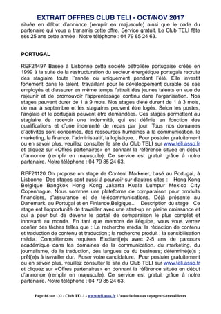 située en début d’annonce (remplir en majuscule) ainsi que le code du
partenaire qui vous a transmis cette offre. Service gratuit. Le Club TELI fête
ses 25 ans cette année ! Notre téléphone : 04 79 85 24 63.
PORTUGAL
REF21497 Basée à Lisbonne cette société pétrolière portugaise créée en
1999 à la suite de la restructuration du secteur énergétique portugais recrute
des stagiaire toute l’année ou uniquement pendant l’été. Elle investit
fortement dans le talent, travaillant pour le développement durable de ses
employés et d'assurer en même temps l'attrait des jeunes talents en vue de
rajeunir et de promouvoir l'apprentissage continu dans l'organisation. Nos
stages peuvent durer de 1 à 9 mois. Nos stages d'été durent de 1 à 3 mois,
de mai à septembre et les stagiaires peuvent être logés. Selon les postes,
l'anglais et le portugais peuvent être demandées. Ces stages permettent au
stagiaire de recevoir une indemnité, qui est définie en fonction des
qualifications et d'une indemnité de repas par jour. Tous nos domaines
d’activités sont concernés, des ressources humaines à la communication, le
marketing, la finance, l’administratif, la logistique... Pour postuler gratuitement
ou en savoir plus, veuillez consulter le site du Club TELI sur www.teli.asso.fr
et cliquez sur «Offres partenaires» en donnant la référence située en début
d’annonce (remplir en majuscule). Ce service est gratuit grâce à notre
partenaire. Notre téléphone : 04 79 85 24 63.
REF21120 On propose un stage de Content Marketer, basé au Portugal, à
Lisbonne Des stages sont aussi à pourvoir sur d'autres sites : Hong Kong
Belgique Bangkok Hong Kong Jakarta Kuala Lumpur Mexico City
Copenhague. Nous sommes une plateforme de comparaison pour produits
financiers, d'assurance et de télécommunications. Déjà présente au
Danemark, au Portugal et en Finlande,Belgique... Description du stage Ce
stage est l'opportunité de travailler avec une start-up en pleine croissance et
qui a pour but de devenir le portail de comparaison le plus complet et
innovant au monde. En tant que membre de l'équipe, vous vous verrez
confier des tâches telles que : La recherche média; la rédaction de contenu
et traduction de contenu et traduction ; la recherche produit ; la sensibilisation
média. Compétences requises Etudiant(e)s avec 2-5 ans de parcours
académique dans les domaines de la communication, du marketing, du
journalisme, de la traduction, des langues ou du business; déterminé(e)s ;
prêt(e)s à travailler dur. Poser votre candidature. Pour postuler gratuitement
ou en savoir plus, veuillez consulter le site du Club TELI sur www.teli.asso.fr
et cliquez sur «Offres partenaires» en donnant la référence située en début
d’annonce (remplir en majuscule). Ce service est gratuit grâce à notre
partenaire. Notre téléphone : 04 79 85 24 63.
EXTRAIT OFFRES CLUB TELI - OCT/NOV 2017
Page 86 sur 132 / Club TELI - www.teli.asso.fr L’association des voyageurs-travailleurs
 