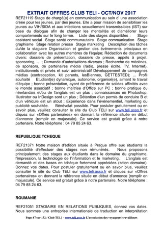 REF21119 Stage de chargé(e) en communication au sein d’ une association
créée pour les jeunes, par des jeunes. Elle a pour mission de sensibiliser les
jeunes au VIH/SIDA et aux infections sexuellement transmissibles (IST) sur
base du dialogue afin de changer les mentalités et d’améliorer leurs
comportements sur le long terme. Liste des stages disponibles : Stage
assistant social Stage santé communautaire Stage communication Stage
graphisme Stage relation presse Stage marketing Description des tâches
du/de la stagiaire Organisation et gestion des événements principaux en
collaboration avec les autres membres de l'équipe; Rédaction de documents
divers: dossiers de présentation, dossiers de presse, appels à projet,
sponsoring, … ; Demande d’autorisations diverses ; Recherche de mécènes,
de sponsors, de partenaires média (radio, presse écrite, TV, Internet),
institutionnels et privés et suivi administratif Développement de campagnes
médias (contraception, kit parents, lesBIennes, GETTESTED); ... Profil
souhaité Etudiant(e) dynamique, autonome, organisé(e), aimant le travail
d’équipe ; bonne présentation, ayant de préférence de solides affinités avec
le monde associatif ; bonne maîtrise d’Office sur PC ; bonne pratique du
néerlandais et/ou de l'anglais est un plus ; connaissances en Photoshop,
Illustrator ou InDesign sont un plus ; Détention d’un permis de conduire B et
d’un véhicule est un atout ; Expérience dans l’événementiel, marketing ou
publicité souhaitée. Bénévolat possible. Pour postuler gratuitement ou en
savoir plus, veuillez consulter le site du Club TELI sur www.teli.asso.fr et
cliquez sur «Offres partenaires» en donnant la référence située en début
d’annonce (remplir en majuscule). Ce service est gratuit grâce à notre
partenaire. Notre téléphone : 04 79 85 24 63.
REPUBLIQUE TCHEQUE
REF21371 Notre maison d'édition située à Prague offre aux étudiants la
possibilité d'effectuer des stages non rémunérés. Nous proposons
principalement des stages aux étudiants dans le domaine du graphisme,
l'impression, la technologie de l'information et le marketing. L'anglais est
demandé et des bases en tchèque fortement appréciées (selon domaine).
Donnez vos dates. Pour postuler gratuitement ou en savoir plus, veuillez
consulter le site du Club TELI sur www.teli.asso.fr et cliquez sur «Offres
partenaires» en donnant la référence située en début d’annonce (remplir en
majuscule). Ce service est gratuit grâce à notre partenaire. Notre téléphone :
04 79 85 24 63.
ROUMANIE
REF21051 STAGIAIRE EN RELATIONS PUBLIQUES, donnez vos dates.
Nous sommes une entreprise internationale de traduction en interprétation
EXTRAIT OFFRES CLUB TELI - OCT/NOV 2017
Page 87 sur 132 / Club TELI - www.teli.asso.fr L’association des voyageurs-travailleurs
 