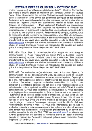 photos, vidéos etc.) sur différentes plateformes 24h/7. Missions Rechercher
des sujets d’articles Etablir et maintenir des contacts Vérifier les sources
Ecrire, éditer et soumettre des articles. Thématiques principales des sujets à
traiter : l'actualité et la vie privée des personnes publiques et des célébrités
Assistance à la conception-rédaction des contenus marketing des sites et
médias de l’agence Couvrir des évènements Assurer la liaison avec les
éditeurs et photographes Profil recherché Etudiant/e en Journalisme/
Communication/Media Vous êtes capables de rechercher et collecter des
informations sur un sujet donné puis d’en faire une synthèse exhaustive dans
un article au ton original et attractif. Personnalité dynamique, positive, force
de proposition et à la recherche de responsabilités, vous êtes très autonome.
Orthographe et syntaxe irréprochables.> Bon niveau d’anglais. Pour postuler
gratuitement ou en savoir plus, veuillez consulter le site du Club TELI sur
www.teli.asso.fr et cliquez sur «Offres partenaires» en donnant la référence
située en début d’annonce (remplir en majuscule). Ce service est gratuit
grâce à notre partenaire. Notre téléphone : 04 79 85 24 63.
REF21234 Vous êtes à la recherche d'un stage en marketing et
communication ? Notre restaurant de Lloyd Park à Londres (cuisine
méditerranéenne) recrute ! N'hésitez pas à nous contacter. Pour postuler
gratuitement ou en savoir plus, veuillez consulter le site du Club TELI sur
www.teli.asso.fr et cliquez sur «Offres partenaires» en donnant la référence
située en début d’annonce (remplir en majuscule). Ce service est gratuit
grâce à notre partenaire. Notre téléphone : 04 79 85 24 63.
REF21088 On recherche un(e) rédacteur web à Londres Agence de
communication et de développement web, spécialisée dans la création
d’outils de communication internes et externes aux entreprises. Depuis plus
de 7 ans, notre agence est solide et créative avec des talents dans tous les
domaines d’expertise. L’agence recherche aujourd’hui du renfort pour
participer à la stratégie éditoriale de son site et des réseaux sociaux, à la
rédaction de contenu optimisé en référencement naturel (SEO) et à la veille
concurrentielle. Si vous êtes volontaire et enthousiaste. Si vous souhaitez
vous impliquer dans une entreprise en forte croissance qui vous donnera de
l’autonomie et de réelles perspectives d’embauche. Si vous avez un bon
relationnel et à un esprit d’initiative avéré. Si vous écrivez vite et bien en
français et que vous avez une bonne maitrise de l’anglais (un vrai plus !).
Lieu du stage : Londres - Démarrage : dès que possible - Durée: 3-6 mois
Rémunération: 556.00€ / Mois Si vous êtes intéressé(e) par le web et
souhaitez poursuivre votre carrière dans le journalisme sur internet, envoyez
sans tarder votre candidature. Pour postuler gratuitement ou en savoir plus,
veuillez consulter le site du Club TELI sur www.teli.asso.fr et cliquez sur
«Offres partenaires» en donnant la référence située en début d’annonce
(remplir en majuscule). Ce service est gratuit grâce à notre partenaire. Notre
téléphone : 04 79 85 24 63.
EXTRAIT OFFRES CLUB TELI - OCT/NOV 2017
Page 89 sur 132 / Club TELI - www.teli.asso.fr L’association des voyageurs-travailleurs
 