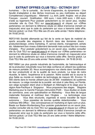 humaines : - De la curiosité, de l’envie d’apprendre, du dynamisme - Une
faculté d’adaptation à des tâches inconnues ou peu maîtrisées au départ
Compétences Linguistiques : Allemand : Lu, écrit, parlé Anglais : est un plus
Français : courant Gratification : 600 euro; / mois (400 euro; + 200 euro;
d’aide au logement) Pour postuler gratuitement ou en savoir plus, veuillez
consulter site du Club TELI sur www.teli.asso.fr et cliquez sur «Offres
partenaires» en donnant la référence située en début d’annonce (remplir en
majuscule) ainsi que le code du partenaire qui vous a transmis cette offre.
Service gratuit. Le Club TELI fête ses 25 ans cette année ! Notre téléphone :
04 79 85 24 63.
REF21165 Société allemande qui fait de la vente en ligne de matériel de
sports accueille des stagiaires à Munich dans des domaines divers :
production/design, online marketing, IT, service clients, management, achats
etc. Idéalement bon niveau d'allemand demandé mais surtout très bon niveau
d'anglais. Pour postuler gratuitement ou en savoir plus, veuillez consulter
site du Club TELI sur www.teli.asso.fr et cliquez sur «Offres partenaires» en
donnant la référence située en début d’annonce (remplir en majuscule) ainsi
que le code du partenaire qui vous a transmis cette offre. Service gratuit. Le
Club TELI fête ses 25 ans cette année ! Notre téléphone : 04 79 85 24 63.
REF19894 Les plus grands industriels de l’automobile, de l’aéronautique et
de la production industrielle nous font déjà confiance et utilisent les systèmes
de mesure portable 3D. Nous accompagnons nos clients dans l’amélioration
de leur productivité et de la qualité de leurs produits. La base de notre
réussite, le talent, l’expérience et la passion. Notre société est la source la
plus fiable au monde en matière de technologie de mesure 3D. Environ 15
000 clients dans le monde utilisent plus de 28 000 installations de systèmes
de mesure. Le siège mondial de la société est situé à Lake Mary, en Floride,
son siège européen étant situé à Stuttgart en Allemagne et le siège pour la
région Asie-Pacifique à Singapour. Nous proposons des stages. Stagiaire
Marketing pour le marché Français (rémunéré) Profil - Vous étudiez en école
de commerce, avec une spécialisation en Marketing - Vous êtes de langue
maternelle française et maîtrisez bien l'Anglais - La technologie vous
intéresse - Vous êtes structurés, organisés et savez travailler de façon
autonome - Vous possédez de bonnes qualités rédactionnelles - Vous
maîtrisez MS-Office - Des connaissances en marketing en ligne sont un plus.
Basés sur Baden-Wurttemberg Pour postuler gratuitement ou en savoir plus,
veuillez consulter site du Club TELI sur www.teli.asso.fr et cliquez sur «Offres
partenaires» en donnant la référence située en début d’annonce (remplir en
majuscule) ainsi que le code du partenaire qui vous a transmis cette offre.
Service gratuit. Le Club TELI fête ses 25 ans cette année ! Notre téléphone :
04 79 85 24 63.
EXTRAIT OFFRES CLUB TELI - OCT/NOV 2017
Page 9 sur 132 / Club TELI - www.teli.asso.fr L’association des voyageurs-travailleurs
 