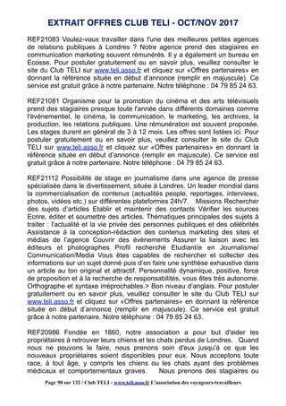 REF21083 Voulez-vous travailler dans l'une des meilleures petites agences
de relations publiques à Londres ? Notre agence prend des stagiaires en
communication marketing souvent rémunérés. Il y a également un bureau en
Ecosse. Pour postuler gratuitement ou en savoir plus, veuillez consulter le
site du Club TELI sur www.teli.asso.fr et cliquez sur «Offres partenaires» en
donnant la référence située en début d’annonce (remplir en majuscule). Ce
service est gratuit grâce à notre partenaire. Notre téléphone : 04 79 85 24 63.
REF21081 Organisme pour la promotion du cinéma et des arts télévisuels
prend des stagiaires presque toute l'année dans différents domaines comme
l'événementiel, le cinéma, la communication, le marketing, les archives, la
production, les relations publiques. Une rémunération est souvent proposée.
Les stages durent en général de 3 à 12 mois. Les offres sont listées ici. Pour
postuler gratuitement ou en savoir plus, veuillez consulter le site du Club
TELI sur www.teli.asso.fr et cliquez sur «Offres partenaires» en donnant la
référence située en début d’annonce (remplir en majuscule). Ce service est
gratuit grâce à notre partenaire. Notre téléphone : 04 79 85 24 63.
REF21112 Possibilité de stage en journalisme dans une agence de presse
spécialisée dans le divertissement, située à Londres. Un leader mondial dans
la commercialisation de contenus (actualités people, reportages, interviews,
photos, vidéos etc.) sur différentes plateformes 24h/7. Missions Rechercher
des sujets d’articles Etablir et maintenir des contacts Vérifier les sources
Ecrire, éditer et soumettre des articles. Thématiques principales des sujets à
traiter : l'actualité et la vie privée des personnes publiques et des célébrités
Assistance à la conception-rédaction des contenus marketing des sites et
médias de l’agence Couvrir des évènements Assurer la liaison avec les
éditeurs et photographes Profil recherché Etudiant/e en Journalisme/
Communication/Media Vous êtes capables de rechercher et collecter des
informations sur un sujet donné puis d’en faire une synthèse exhaustive dans
un article au ton original et attractif. Personnalité dynamique, positive, force
de proposition et à la recherche de responsabilités, vous êtes très autonome.
Orthographe et syntaxe irréprochables.> Bon niveau d’anglais. Pour postuler
gratuitement ou en savoir plus, veuillez consulter le site du Club TELI sur
www.teli.asso.fr et cliquez sur «Offres partenaires» en donnant la référence
située en début d’annonce (remplir en majuscule). Ce service est gratuit
grâce à notre partenaire. Notre téléphone : 04 79 85 24 63.
REF20986 Fondée en 1860, notre association a pour but d'aider les
propriétaires à retrouver leurs chiens et les chats perdus de Londres. Quand
nous ne pouvons le faire, nous prenons soin d'eux jusqu'à ce que les
nouveaux propriétaires soient disponibles pour eux. Nous acceptons toute
race, à tout âge, y compris les chiens ou les chats ayant des problèmes
médicaux et comportementaux graves. Nous prenons des stagiaires ou
EXTRAIT OFFRES CLUB TELI - OCT/NOV 2017
Page 90 sur 132 / Club TELI - www.teli.asso.fr L’association des voyageurs-travailleurs
 