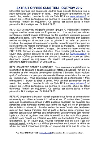 bénévoles pour nos trois centres de Londres dans plein de domaines, voir la
page bénévolat pour postuler en ligne. Pour postuler gratuitement ou en
savoir plus, veuillez consulter le site du Club TELI sur www.teli.asso.fr et
cliquez sur «Offres partenaires» en donnant la référence située en début
d’annonce (remplir en majuscule). Ce service est gratuit grâce à notre
partenaire. Notre téléphone : 04 79 85 24 63.
REF21202 Un nouveau magazine africain (groupe IC Publications) cherche
stagiaire médias numériques au Royaume-Uni Les aspirant journalistes
numériques parlant anglais intéressés par les questions africaines peuvent
postuler à ce poste. New African magazine est à la recherche d'un stagiaire
médias numériques et sociaux pour se joindre à sa salle de presse à
Londres. Le stagiaire aidera à créer et publier du contenu pertinent pour les
plates-formes de médias numériques et sociaux du magazine. Expérience
avec WordPress, SEO et édition d'images. Le salaire sur base annuel est
GBP13,000. Donnez vos dates et durées. Pour postuler gratuitement ou en
savoir plus, veuillez consulter le site du Club TELI sur www.teli.asso.fr et
cliquez sur «Offres partenaires» en donnant la référence située en début
d’annonce (remplir en majuscule). Ce service est gratuit grâce à notre
partenaire. Notre téléphone : 04 79 85 24 63.
REF21250 OFFRE STAGES A LONDRES Nous sommes une plateforme de
réservation de consigne à bagages auprès d' hôtels et boutiques On est à la
recherche de son nouveau développeur d'affaires à Londres. Nous voulons
quelqu'un d'autonome pour prendre soin du développement de notre marque
au Royaume-Uni. Vous serez payé en fonction de vos performances + frais
remboursés ! Durée et dates à définir. Pour postuler gratuitement ou en
savoir plus, veuillez consulter le site du Club TELI sur www.teli.asso.fr et
cliquez sur «Offres partenaires» en donnant la référence située en début
d’annonce (remplir en majuscule). Ce service est gratuit grâce à notre
partenaire. Notre téléphone : 04 79 85 24 63.
REF5372 Organisme à but non lucratif organisé sous forme de communauté
oecuménique chrétienne basée à Londres et sur 10 autres sites (parente
avec une association reconnue d’utilité publique française) qui accueille des
personnes avec handicap mental sous forme de foyer de vie en proposant
des activités sportives et culturelles recherche toute l’année des bénévoles
avec un bon niveau d’anglais, écrit et parlé et bonne santé physique pour
apporter son aide aux activités ou à l’intendance. Les bénévoles sont nourris/
logés sur place et reçoivent une petite indemnité tous les mois. Vous pouvez
postuler toute l’année en précisant vos dates de disponibilité. Pour postuler
gratuitement ou en savoir plus, veuillez consulter site du Club TELI sur
www.teli.asso.fr et cliquez sur «Offres partenaires» en donnant la référence
située en début d’annonce (remplir en majuscule) ainsi que le code du
EXTRAIT OFFRES CLUB TELI - OCT/NOV 2017
Page 91 sur 132 / Club TELI - www.teli.asso.fr L’association des voyageurs-travailleurs
 