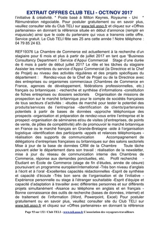 l’initiative & créativité. * Poste basé à Milton Keynes, Royaume - Uni *
Rémunération négociable. Pour postuler gratuitement ou en savoir plus,
veuillez consulter site du Club TELI sur www.teli.asso.fr et cliquez sur «Offres
partenaires» en donnant la référence située en début d’annonce (remplir en
majuscule) ainsi que le code du partenaire qui vous a transmis cette offre.
Service gratuit. Le Club TELI fête ses 25 ans cette année ! Notre téléphone :
04 79 85 24 63.
REF19376 La Chambre de Commerce est actuellement à la recherche d’un
stagiaire pour 6 mois et plus à partir de juillet 2017 en tant que “Business
Consultancy Department / Service d’Appui Commercial Stage d’une durée
de 6 mois à partir de début juillet 2017 Le rôle et les tâches du stagiaire
Assister les membres du service d’Appui Commercial (la Directrice et la Chef
de Projet) au niveau des activités régulières et des projets spécifiques du
département : Rendez-vous de la Chef de Projet ou de la Directrice avec
des entreprises ou organismes commerciaux (Chambres de Commerce en
France, agences de développement, fédérations professionnelles, etc.)
français ou britanniques : -recherche et synthèse d’informations -constitution
de fiches entreprises ou dossiers sectoriels Organisation de missions de
prospection sur le marché britannique pour le compte de sociétés françaises
de tous secteurs d’activités : -études de marché pour tester le potentiel des
produits/services de l’entreprise -identification de clients/partenaires
potentiels à partir de bases de données -approche téléphonique des
prospects -organisation et préparation de rendez-vous entre l’entreprise et le
prospect -organisation de séminaires et/ou de visites (d’entreprises, de points
de vente, de pôles de compétitivité) afin de promouvoir le marché britannique
en France ou le marché français en Grande-Bretagne -aide à l’organisation
logistique -identification des participants -appels et relances téléphoniques -
réalisation des supports de communication Accompagnement de
délégations d’entreprises françaises ou britanniques sur des salons sectoriels
Mise à jour de la base de données CRM de la Chambre Toute tâche
pouvant aider le département dans son travail : réalisation de la newsletter,
mise à jour du réseau de communication interne des Chambres de
Commerce, réponse aux demandes ponctuelles, etc. Profil recherché -
Étudiant en École de Commerce (stage de fin d’études, année de césure)
poursuivant un programme européen/international -Très bon niveau d’anglais
à l’écrit et à l’oral -Excellentes capacités rédactionnelles -Esprit de synthèse
et capacité d’écoute -Très bon sens de l’organisation et de l’initiative -
Expérience personnelle ou stage à l’étranger souhaitable -Esprit d’équipe et
capacité d’adaptation à travailler avec différentes personnes et sur différents
projets simultanément -Aisance au téléphone en anglais et en français -
Bonne connaissance des outils de recherche (bases de données, internet) et
de traitement de l’information (Word, Powerpoint, Excel) Pour postuler
gratuitement ou en savoir plus, veuillez consulter site du Club TELI sur
www.teli.asso.fr et cliquez sur «Offres partenaires» en donnant la référence
EXTRAIT OFFRES CLUB TELI - OCT/NOV 2017
Page 93 sur 132 / Club TELI - www.teli.asso.fr L’association des voyageurs-travailleurs
 