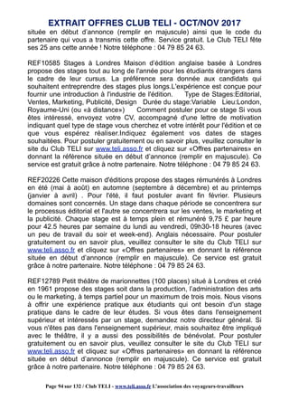 située en début d’annonce (remplir en majuscule) ainsi que le code du
partenaire qui vous a transmis cette offre. Service gratuit. Le Club TELI fête
ses 25 ans cette année ! Notre téléphone : 04 79 85 24 63.
REF10585 Stages à Londres Maison d’édition anglaise basée à Londres
propose des stages tout au long de l'année pour les étudiants étrangers dans
le cadre de leur cursus. La préférence sera donnée aux candidats qui
souhaitent entreprendre des stages plus longs.L'expérience est conçue pour
fournir une introduction à l'industrie de l'édition. Type de Stages:Editorial,
Ventes, Marketing, Publicité, Design Durée du stage:Variable Lieu:London,
Royaume-Uni (ou «à distance») Comment postuler pour ce stage Si vous
êtes intéressé, envoyez votre CV, accompagné d'une lettre de motivation
indiquant quel type de stage vous cherchez et votre intérêt pour l'édition et ce
que vous espérez réaliser.Indiquez également vos dates de stages
souhaitées. Pour postuler gratuitement ou en savoir plus, veuillez consulter le
site du Club TELI sur www.teli.asso.fr et cliquez sur «Offres partenaires» en
donnant la référence située en début d’annonce (remplir en majuscule). Ce
service est gratuit grâce à notre partenaire. Notre téléphone : 04 79 85 24 63.
REF20226 Cette maison d'éditions propose des stages rémunérés à Londres
en été (mai à août) en automne (septembre à décembre) et au printemps
(janvier à avril) . Pour l'été, il faut postuler avant fin février. Plusieurs
domaines sont concernés. Un stage dans chaque période se concentrera sur
le processus éditorial et l'autre se concentrera sur les ventes, le marketing et
la publicité. Chaque stage est à temps plein et rémunéré 9,75 £ par heure
pour 42.5 heures par semaine du lundi au vendredi, 09h30-18 heures (avec
un peu de travail du soir et week-end). Anglais nécessaire. Pour postuler
gratuitement ou en savoir plus, veuillez consulter le site du Club TELI sur
www.teli.asso.fr et cliquez sur «Offres partenaires» en donnant la référence
située en début d’annonce (remplir en majuscule). Ce service est gratuit
grâce à notre partenaire. Notre téléphone : 04 79 85 24 63.
REF12789 Petit théâtre de marionnettes (100 places) situé à Londres et créé
en 1961 propose des stages soit dans la production, l’administration des arts
ou le marketing, à temps partiel pour un maximum de trois mois. Nous visons
à offrir une expérience pratique aux étudiants qui ont besoin d'un stage
pratique dans le cadre de leur études. Si vous êtes dans l'enseignement
supérieur et intéressés par un stage, demandez notre directeur général. Si
vous n'êtes pas dans l'enseignement supérieur, mais souhaitez être impliqué
avec le théâtre, il y a aussi des possibilités de bénévolat. Pour postuler
gratuitement ou en savoir plus, veuillez consulter le site du Club TELI sur
www.teli.asso.fr et cliquez sur «Offres partenaires» en donnant la référence
située en début d’annonce (remplir en majuscule). Ce service est gratuit
grâce à notre partenaire. Notre téléphone : 04 79 85 24 63.
EXTRAIT OFFRES CLUB TELI - OCT/NOV 2017
Page 94 sur 132 / Club TELI - www.teli.asso.fr L’association des voyageurs-travailleurs
 