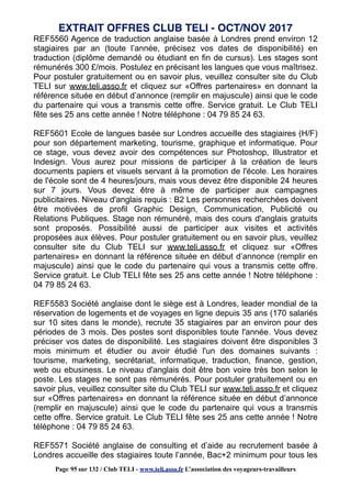 REF5560 Agence de traduction anglaise basée à Londres prend environ 12
stagiaires par an (toute l’année, précisez vos dates de disponibilité) en
traduction (diplôme demandé ou étudiant en fin de cursus). Les stages sont
rémunérés 300 £/mois. Postulez en précisant les langues que vous maîtrisez.
Pour postuler gratuitement ou en savoir plus, veuillez consulter site du Club
TELI sur www.teli.asso.fr et cliquez sur «Offres partenaires» en donnant la
référence située en début d’annonce (remplir en majuscule) ainsi que le code
du partenaire qui vous a transmis cette offre. Service gratuit. Le Club TELI
fête ses 25 ans cette année ! Notre téléphone : 04 79 85 24 63.
REF5601 Ecole de langues basée sur Londres accueille des stagiaires (H/F)
pour son département marketing, tourisme, graphique et informatique. Pour
ce stage, vous devez avoir des compétences sur Photoshop, Illustrator et
Indesign. Vous aurez pour missions de participer à la création de leurs
documents papiers et visuels servant à la promotion de l'école. Les horaires
de l'école sont de 4 heures/jours, mais vous devez être disponible 24 heures
sur 7 jours. Vous devez être à même de participer aux campagnes
publicitaires. Niveau d'anglais requis : B2 Les personnes recherchées doivent
être motivées de profil Graphic Design, Communication, Publicité ou
Relations Publiques. Stage non rémunéré, mais des cours d'anglais gratuits
sont proposés. Possibilité aussi de participer aux visites et activités
proposées aux élèves. Pour postuler gratuitement ou en savoir plus, veuillez
consulter site du Club TELI sur www.teli.asso.fr et cliquez sur «Offres
partenaires» en donnant la référence située en début d’annonce (remplir en
majuscule) ainsi que le code du partenaire qui vous a transmis cette offre.
Service gratuit. Le Club TELI fête ses 25 ans cette année ! Notre téléphone :
04 79 85 24 63.
REF5583 Société anglaise dont le siège est à Londres, leader mondial de la
réservation de logements et de voyages en ligne depuis 35 ans (170 salariés
sur 10 sites dans le monde), recrute 35 stagiaires par an environ pour des
périodes de 3 mois. Des postes sont disponibles toute l'année. Vous devez
préciser vos dates de disponibilité. Les stagiaires doivent être disponibles 3
mois minimum et étudier ou avoir étudié l'un des domaines suivants :
tourisme, marketing, secrétariat, informatique, traduction, finance, gestion,
web ou ebusiness. Le niveau d'anglais doit être bon voire très bon selon le
poste. Les stages ne sont pas rémunérés. Pour postuler gratuitement ou en
savoir plus, veuillez consulter site du Club TELI sur www.teli.asso.fr et cliquez
sur «Offres partenaires» en donnant la référence située en début d’annonce
(remplir en majuscule) ainsi que le code du partenaire qui vous a transmis
cette offre. Service gratuit. Le Club TELI fête ses 25 ans cette année ! Notre
téléphone : 04 79 85 24 63.
REF5571 Société anglaise de consulting et d’aide au recrutement basée à
Londres accueille des stagiaires toute l’année, Bac+2 minimum pour tous les
EXTRAIT OFFRES CLUB TELI - OCT/NOV 2017
Page 95 sur 132 / Club TELI - www.teli.asso.fr L’association des voyageurs-travailleurs
 