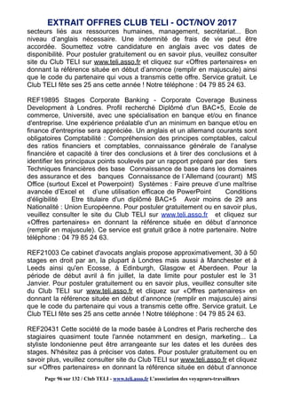 secteurs liés aux ressources humaines, management, secrétariat... Bon
niveau d’anglais nécessaire. Une indemnité de frais de vie peut être
accordée. Soumettez votre candidature en anglais avec vos dates de
disponibilité. Pour postuler gratuitement ou en savoir plus, veuillez consulter
site du Club TELI sur www.teli.asso.fr et cliquez sur «Offres partenaires» en
donnant la référence située en début d’annonce (remplir en majuscule) ainsi
que le code du partenaire qui vous a transmis cette offre. Service gratuit. Le
Club TELI fête ses 25 ans cette année ! Notre téléphone : 04 79 85 24 63.
REF19895 Stages Corporate Banking - Corporate Coverage Business
Development à Londres. Profil recherché Diplômé d'un BAC+5, Ecole de
commerce, Université, avec une spécialisation en banque et/ou en finance
d'entreprise. Une expérience préalable d'un an minimum en banque et/ou en
finance d'entreprise sera appréciée. Un anglais et un allemand courants sont
obligatoires Comptabilité : Compréhension des principes comptables, calcul
des ratios financiers et comptables, connaissance générale de l’analyse
financière et capacité à tirer des conclusions et à tirer des conclusions et à
identifier les principaux points soulevés par un rapport préparé par des tiers
Techniques financières des base Connaissance de base dans les domaines
des assurance et des banques Connaissance de l´Allemand (courant) MS
Office (surtout Excel et Powerpoint) Systèmes : Faire preuve d’une maîtrise
avancée d’Excel et d’une utilisation efficace de PowerPoint Conditions
d'éligibilité Etre titulaire d'un diplômé BAC+5 Avoir moins de 29 ans
Nationalité : Union Européenne. Pour postuler gratuitement ou en savoir plus,
veuillez consulter le site du Club TELI sur www.teli.asso.fr et cliquez sur
«Offres partenaires» en donnant la référence située en début d’annonce
(remplir en majuscule). Ce service est gratuit grâce à notre partenaire. Notre
téléphone : 04 79 85 24 63.
REF21003 Ce cabinet d'avocats anglais propose approximativement, 30 à 50
stages en droit par an, la plupart à Londres mais aussi à Manchester et à
Leeds ainsi qu'en Ecosse, à Edinburgh, Glasgow et Aberdeen. Pour la
période de début avril à fin juillet, la date limite pour postuler est le 31
Janvier. Pour postuler gratuitement ou en savoir plus, veuillez consulter site
du Club TELI sur www.teli.asso.fr et cliquez sur «Offres partenaires» en
donnant la référence située en début d’annonce (remplir en majuscule) ainsi
que le code du partenaire qui vous a transmis cette offre. Service gratuit. Le
Club TELI fête ses 25 ans cette année ! Notre téléphone : 04 79 85 24 63.
REF20431 Cette société de la mode basée à Londres et Paris recherche des
stagiaires quasiment toute l'année notamment en design, marketing... La
styliste londonienne peut être arrangeante sur les dates et les durées des
stages. N'hésitez pas à préciser vos dates. Pour postuler gratuitement ou en
savoir plus, veuillez consulter site du Club TELI sur www.teli.asso.fr et cliquez
sur «Offres partenaires» en donnant la référence située en début d’annonce
EXTRAIT OFFRES CLUB TELI - OCT/NOV 2017
Page 96 sur 132 / Club TELI - www.teli.asso.fr L’association des voyageurs-travailleurs
 