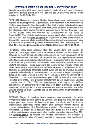 (remplir en majuscule) ainsi que le code du partenaire qui vous a transmis
cette offre. Service gratuit. Le Club TELI fête ses 25 ans cette année ! Notre
téléphone : 04 79 85 24 63.
REF21014 Stages à Londres. Studio d’animation primé indépendant, qui
englobe le développement, la production, le financement et la distribution de
contenu pour le public dans le monde entier dont le siège est à Londres avec
des avant - postes à Los Angeles, New York, Paris et Berlin. La société prend
des stagiaires dans divers domaines presque toute l'année. Envoyez votre
CV en anglais avec vos champs de compétences et vos dates de
disponibilité. Pour postuler gratuitement ou en savoir plus, veuillez consulter
site du Club TELI sur www.teli.asso.fr et cliquez sur «Offres partenaires» en
donnant la référence située en début d’annonce (remplir en majuscule) ainsi
que le code du partenaire qui vous a transmis cette offre. Service gratuit. Le
Club TELI fête ses 25 ans cette année ! Notre téléphone : 04 79 85 24 63.
REF20382 Cette radio anglaise offre des stages dans ses studios de
Tyneside. Les stages durent quatre semaines et ne sont pas rémunérés. En
échange de votre temps, de votre engagement, de votre imagination et de
votre enthousiasme, vous serez récompensé avec une expérience unique sur
votre CV, vous aurez acquis de l'expérience. Nous recherchons des gens qui
sont sérieux et qui aiment le monde de la radio, veulent apprendre et surtout
veulent s'impliquer. Vous avez suivi des cours lié aux médias (mais pas
nécessairement) et aurez déjà une certaine expérience de l'édition audio si
possible. Les meilleurs candidats auront aussi une soif de musique nouvelle
et peut-être déjà impliqué dans une radio communautaire, le podcasting ou la
diffusion en ligne. Durées à partir de 4 semaines entre mi janvier et mi
décembre. Les dates de placements pour 2017 ne sont plus disponibles.
Postulez pour 2018. Pour postuler gratuitement ou en savoir plus, veuillez
consulter site du Club TELI sur www.teli.asso.fr et cliquez sur «Offres
partenaires» en donnant la référence située en début d’annonce (remplir en
majuscule) ainsi que le code du partenaire qui vous a transmis cette offre.
Service gratuit. Le Club TELI fête ses 25 ans cette année ! Notre téléphone :
04 79 85 24 63.
REF7980 Stages à Londres Nous sommes une entreprise de vente
immobilière basée dans le centre de Londres. Elle propose toute l'année des
stages pour leur bureau de Londres et pour une durée de 3 à 6 mois.
Webdesigner (front/end) Vente (stage pour candidat venant d'école de
commerce) Marketing (doit être bilingue anglais) Ces stages ne sont pas
rémunérés. Le stage est à pourvoir pour une durée de 3 à 6 mois. Pour
postuler gratuitement ou en savoir plus, veuillez consulter site du Club TELI
sur www.teli.asso.fr et cliquez sur «Offres partenaires» en donnant la
référence située en début d’annonce (remplir en majuscule) ainsi que le code
EXTRAIT OFFRES CLUB TELI - OCT/NOV 2017
Page 97 sur 132 / Club TELI - www.teli.asso.fr L’association des voyageurs-travailleurs
 