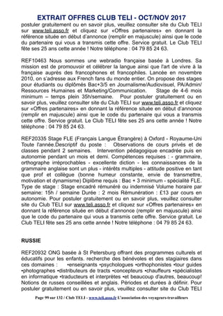 postuler gratuitement ou en savoir plus, veuillez consulter site du Club TELI
sur www.teli.asso.fr et cliquez sur «Offres partenaires» en donnant la
référence située en début d’annonce (remplir en majuscule) ainsi que le code
du partenaire qui vous a transmis cette offre. Service gratuit. Le Club TELI
fête ses 25 ans cette année ! Notre téléphone : 04 79 85 24 63.
REF10463 Nous sommes une webradio française basée à Londres. Sa
mission est de promouvoir et célébrer la langue ainsi que l'art de vivre à la
française auprès des francophones et francophiles. Lancée en novembre
2010, on s’adresse aux French fans du monde entier. On propose des stages
pour étudiants ou diplômés Bac+3/5 en Journalisme/Audiovisuel, PA/Admin/
Ressources Humaines et Marketing/Communication. Stage de 4-6 mois
minimum – temps plein 35h/semaine. Pour postuler gratuitement ou en
savoir plus, veuillez consulter site du Club TELI sur www.teli.asso.fr et cliquez
sur «Offres partenaires» en donnant la référence située en début d’annonce
(remplir en majuscule) ainsi que le code du partenaire qui vous a transmis
cette offre. Service gratuit. Le Club TELI fête ses 25 ans cette année ! Notre
téléphone : 04 79 85 24 63.
REF20335 Stage FLE (Français Langue Étrangère) à Oxford - Royaume-Uni
Toute l'année.Descriptif du poste : Observations de cours privés et de
classes pendant 2 semaines. Intervention pédagogique encadrée puis en
autonomie pendant un mois et demi. Compétences requises : - grammaire,
orthographe irréprochables - excellente diction - les connaissances de la
grammaire anglaise sont un plus - intérêts multiples - attitude positive en tant
que prof et collègue (bonne humeur constante, envie de transmettre,
motivation et dynamisme) Diplôme requis : Bac + 3 minimum - spécialité FLE.
Type de stage : Stage encadré rémunéré ou indemnisé Volume horaire par
semaine: 15h / semaine Durée : 2 mois Rémunération : £13 par cours en
autonomie. Pour postuler gratuitement ou en savoir plus, veuillez consulter
site du Club TELI sur www.teli.asso.fr et cliquez sur «Offres partenaires» en
donnant la référence située en début d’annonce (remplir en majuscule) ainsi
que le code du partenaire qui vous a transmis cette offre. Service gratuit. Le
Club TELI fête ses 25 ans cette année ! Notre téléphone : 04 79 85 24 63.
RUSSIE
REF20932 ONG basée à St Petersburg offrant des programmes culturels et
éducatifs pour les enfants. recherche des bénévoles et des stagiaires dans
ces domaines : ▪enseignants ▪psychologues ▪orthophonistes ▪tour guides
▪photographes ▪distributeurs de tracts ▪concepteurs ▪chauffeurs ▪spécialistes
en informatique ▪traducteurs et interprètes ▪et beaucoup d'autres, beaucoup!
Notions de russes conseillées et anglais. Périodes et durées à définir. Pour
postuler gratuitement ou en savoir plus, veuillez consulter site du Club TELI
EXTRAIT OFFRES CLUB TELI - OCT/NOV 2017
Page 99 sur 132 / Club TELI - www.teli.asso.fr L’association des voyageurs-travailleurs
 