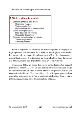 Voici la PBS établie par notre ami Julien.



 PBS (Livrables du projet)
    Bâtiment principal hors d'eau
      Charpente réparée
      Tuiles remplacées
      Menuiseries extérieures réparées
    Voie d'accès praticable
      Nids de poule rebouchés
      Chaussée désherbée
    Espaces verts défrichés et plantés
      Terrain engazonné
      Arbustes plantés



   Julien a regroupé les livrables en trois catégories. La logique de
regroupement des éléments de la PBS est une logique structurelle.
Le nombre de niveaux hiérarchiques est affaire de circonstances,
mais il faut résister à la tentation de les multiplier. Dans la plupart
des projets, même très importants, trois niveaux suffisent.
   Dans notre PBS, les noms des objets sont affectés d'un adjectif
(remplacé, réparé...). C'est un cas particulier dû au fait qu'il s'agit
de remettre en état un bien existant. Dans le cas général, il n'est pas
nécessaire de décrire l'état des objets. En voici pour preuve deux
exemples qui concernent l'un le projet de réalisation d'un système
informatique, l'autre celui d'une machine spéciale.




© innovaxion 2010              - 22 -           www.innovaxion.net
 