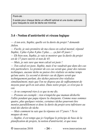 Point-clé :
 Il existe pour chaque tâche un effectif optimal et une durée optimale
 pour lesquels le coût de tâche est minimal.




3.4 - Notion d'antériorité et réseau logique

— A ton avis, Sophie, quelle est la durée du projet ? demande
Julien.
— Facile, je suis première de ma classe en calcul mental, répond
Sophie, 3 plus 4 plus 8 plus 5 plus...... ça fait 45 jours !
— Eh bien non, Sophie, je vais te montrer que la durée du projet
est de 17 jours ouvrés et non de 45.
— Mais, je suis sure que mon calcul est juste !
— Ton calcul est juste, Sophie, mais il ne vaudrait que dans des cas
très particuliers. Le premier de ces cas serait que, pour des raisons
techniques, aucune tâche ne puisse être réalisée en même temps
qu'une autre. Le second et dernier cas de figure serait que
techniquement parlant, des tâches puissent être réalisées
simultanément, mais que l'on ne dispose pas de suffisamment de
moyens pour qu'il en soit ainsi. Dans notre projet, ce n'est pas le
cas
— Je ne comprend rien à ce que tu me dis.
— Prenons un exemple : rien n'empêche que maman désherbe
l'allée pendant que papa répare la charpente. Comme nous sommes
quatre, plus quelques voisins, certaines tâches pourront être
menées parallèlement et donc la durée du projet sera inférieure au
total des durées de tâche.
— Mais comment tu sais que la réponse est 17 jours ? Tu te
moques de moi.
— Sophie, il est temps que je t'explique le principe de base de la
planification de projets, la notion d'antériorité, et que nous

© innovaxion 2010               - 34 -            www.innovaxion.net
 