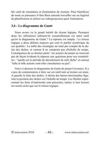ble outil de simulation et d'animation de réunion. Pour bénéficier
de toute sa puissance il faut Bien entendu travailler sur un logiciel
de planification et utiliser un vidéoprojecteur pour l'animation.

3.6 - Le diagramme de Gantt
   Nous avons vu le grand intérêt du réseau logique. Pourquoi
donc les utilisateurs utilisent-ils essentiellement cet autre outil
qu'est le diagramme de Gantt ? La réponse est simple : Le réseau
logique a deux défauts majeurs qui sont le parfait symétrique de
ses qualités : La taille des rectangles ne rend pas compte de la du-
rée des tâches, et surtout il ne comporte pas d'échelle de temps.
Conséquence de ce dernier point : les acteurs du projet ne trouvent
pas de façon évidente la réponse aux questions pour eux essentiel-
les : "quelle est la période de déroulement de telle tâche" et surtout
"telle et telle actions sont-elles simultanées ou pas".
   Voici ci-dessous le diagramme de Gantt du projet Cévennes. Il y
a peu de commentaires à faire sur cet outil tant sa lecture est aisée.
A gauche la liste des tâches. A droite des barres horizontales figu-
rant la position des tâches sur l'échelle de temps. Les flèches repré-
sentant les liens d’antériorité sont présentes, même si leur lecture
est moins aisée que sur le réseau logique.




© innovaxion 2010              - 43 -           www.innovaxion.net
 