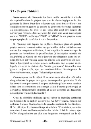 3.7 - Un peu d'histoire
   Nous venons de découvrir les deux outils essentiels et actuels
de la planification de projets que sont le réseau logique et le dia-
gramme de Gantt. Peut-être le lecteur que vous êtes a-t-il suivi un
enseignement en gestion de projets au cours de ses études scolaires
ou universitaires. Si c'est le cas vous êtes peut-être surpris de
n'avoir pas retrouvé dans ce texte des mots que vous avez appris
comme "PERT", méthodes "PDM" et "MPM". Je me propose dans
ce paragraphe de remédier à votre frustration.
   Si l'homme sait depuis des milliers d'années gérer de grands
projets comme la construction des pyramides et des cathédrales ou
encore les conquêtes militaires, il est singulier de constater que la
plupart des techniques de planification (à l'exception notable du
diagramme de Gantt) ont vu le jour en une décennie, dans les an-
nées 1950. Il est vrai que dans ces années-là la guerre froide justi-
fiait le lancement de grands projets militaires, que les pays déve-
loppés vivaient la période des "trente glorieuses" favorables aux
grands projets civils, que les mathématiciens développaient la
théorie des réseaux, et que l'informatique naissait.
   Commençons par le début. Il ne nous reste rien des méthodes
d'organisation de projet en vigueur au temps des pyramides. Si el-
les nous étaient parvenues il est peu probable qu'elles nous seraient
utiles tant les conditions ont changé. Main d’œuvre pléthorique et
corvéable, financements illimités et délais comptés en décennies
ne sont plus vraiment d'actualité !
    C'est du domaine militaire qu'est venue la première approche
méthodique de la gestion des projets. Au XVII° siècle, l'ingénieur
militaire français Vauban lance de grands chantiers de fortification.
Il fait effectuer le chronométrage des tâches élémentaires, aboutis-
sant ainsi à une meilleure maîtrise des délais. Il fait le constat que
l'effort d'organisation est plus que largement compensé par la ré-


© innovaxion 2010              - 45 -           www.innovaxion.net
 