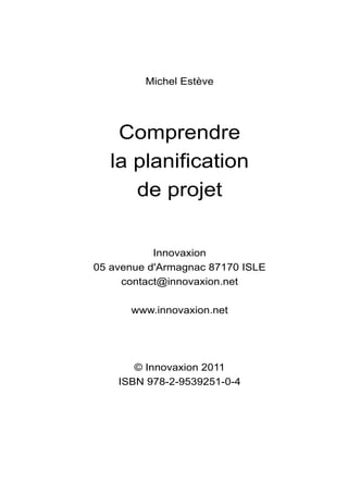 Michel Estève




    Comprendre
   la planification
      de projet


           Innovaxion
05 avenue d'Armagnac 87170 ISLE
     contact@innovaxion.net

      www.innovaxion.net




       © Innovaxion 2011
    ISBN 978-2-9539251-0-4
 