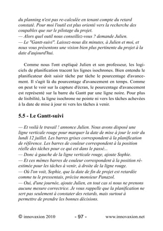du planning n'est pas re-calculée en tenant compte du retard
constaté. Pour moi l'outil est plus orienté vers la recherche des
coupables que sur le pilotage du projet.
— Alors quel outil nous conseillez-vous ? demande Julien.
— Le "Gantt-suivi". Laissez-nous dix minutes, à Julien et moi, et
nous vous présentons une vision bien plus pertinente du projet à la
date d'aujourd'hui.

   Comme nous l'ont expliqué Julien et son professeur, les logi-
ciels de planification tracent les lignes isochrones. Bien entendu le
planificateur doit saisir tâche par tâche le pourcentage d'avance-
ment. Il s'agit là du pourcentage d'avancement en temps. Comme
on peut le voir sur la capture d'écran, le pourcentage d'avancement
est représenté sur la barre du Gantt par une ligne noire. Pour plus
de lisibilité, la ligne isochrone ne pointe ni vers les tâches achevées
à la date de mise à jour ni vers les tâches à venir.

5.5 - Le Gantt-suivi

— Et voilà le travail ! annonce Julien. Nous avons disposé une
ligne verticale rouge pour marquer la date de mise à jour le soir du
lundi 12 juillet. Les barres grises correspondent à la planification
de référence. Les barres de couleur correspondent à la position
réelle des tâches pour ce qui est dans le passé...
— Donc à gauche de la ligne verticale rouge, ajoute Sophie.
— Et ces mêmes barres de couleur correspondent à la position ré-
estimée pour les tâches à venir, à droite de la ligne rouge.
— Où l'on voit, Sophie, que la date de fin de projet est retardée
comme tu le pressentais, précise monsieur Panazol.
— Oui, d'une journée, ajoute Julien, en tout cas si nous ne prenons
aucune mesure correctrice. Je vous rappelle que la planification ne
sert pas seulement à constater des retards, mais surtout à
permettre de prendre les bonnes décisions.


© innovaxion 2010              - 97 -           www.innovaxion.net
 