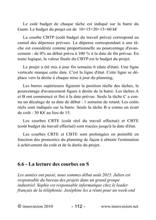 Le coût budget de chaque tâche est indiqué sur la barre du
Gantt. Le budget du projet est de 10+15+20+15=60 k€
   La courbe CBTP (coût budget du travail prévu) correspond au
cumul des dépenses prévues. La dépense correspondant à une tâ-
che est considérée comme proportionnelle au pourcentage d'avan-
cement : de 0% au début prévu à 100 % à la date de fin prévue. En
toute logique, la valeur finale du CBTP est le budget du projet.
   Le projet a été mis à jour fin semaine 6 (date d'état). Une ligne
verticale marque cette date. C'est la ligne d'état. Cette ligne se dé-
place vers la droite à chaque mise à jour du planning,
   Les barres supérieures figurent la position réelle des tâches, le
pourcentage d'avancement figure à droite de la barre. Les tâches A
et B ont commencé et fini à la date prévue. Seule la tâche C a con-
nu un décalage de sa date de début : 1 semaine de retard. Les coûts
réels sont indiqués sur la barre. Seule la tâche B a connu un écart
de coût : 30 K€ au lieu de 15.
   Les courbes CRTE (coût réel du travail effectué) et CBTE
(coût budget du travail effectué) sont tracées jusqu'à la date d'état.
   Les courbes CRTE et CBTE sont prolongées en pointillé en
fonction des pronostics du planning de façon à obtenir l'estimation
à achèvement du coût et de la durée du projet.



6.6 - La lecture des courbes en S

Les années ont passé, nous sommes début août 2015. Julien est
responsable du bureau des projets dans un grand groupe
industriel. Sophie est responsable informatique chez le leader
français de la téléphonie. Joséphine les a réuni pour un week-end


© innovaxion 2010              - 112 -          www.innovaxion.net
 