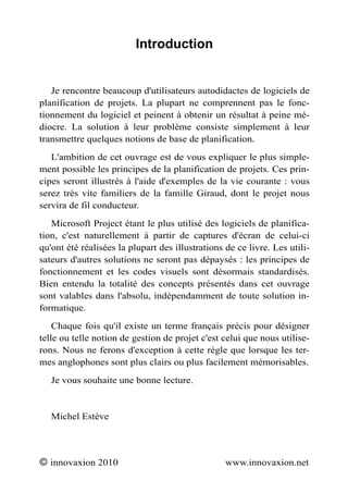 Introduction


   Je rencontre beaucoup d'utilisateurs autodidactes de logiciels de
planification de projets. La plupart ne comprennent pas le fonc-
tionnement du logiciel et peinent à obtenir un résultat à peine mé-
diocre. La solution à leur problème consiste simplement à leur
transmettre quelques notions de base de planification.
   L'ambition de cet ouvrage est de vous expliquer le plus simple-
ment possible les principes de la planification de projets. Ces prin-
cipes seront illustrés à l'aide d'exemples de la vie courante : vous
serez très vite familiers de la famille Giraud, dont le projet nous
servira de fil conducteur.
   Microsoft Project étant le plus utilisé des logiciels de planifica-
tion, c'est naturellement à partir de captures d'écran de celui-ci
qu'ont été réalisées la plupart des illustrations de ce livre. Les utili-
sateurs d'autres solutions ne seront pas dépaysés : les principes de
fonctionnement et les codes visuels sont désormais standardisés.
Bien entendu la totalité des concepts présentés dans cet ouvrage
sont valables dans l'absolu, indépendamment de toute solution in-
formatique.
    Chaque fois qu'il existe un terme français précis pour désigner
telle ou telle notion de gestion de projet c'est celui que nous utilise-
rons. Nous ne ferons d'exception à cette règle que lorsque les ter-
mes anglophones sont plus clairs ou plus facilement mémorisables.
   Je vous souhaite une bonne lecture.


   Michel Estève




© innovaxion 2010                                 www.innovaxion.net
 
