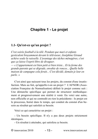 Chapitre 1 - Le projet



1.1- Qu'est-ce qu'un projet ?

C'est soirée football à la télé. Pendant que mari et enfants
gesticulent bruyamment devant le téléviseur, Joséphine Giraud
achève seule la vaisselle. L'avantage des tâches ménagères, c'est
que ça laisse l'esprit libre de divaguer.
— « L'appartement est bien petit et bien triste... Et la ferme des
grands-parents qui se dégrade, envahie de ronces... Quelle belle
maison de campagne cela ferait... C'est décidé, demain je leur en
parle. »

   C'est ainsi que naissent tous les projets, du constat d'une insatis-
faction. Mais au fait, qu'appelle-t-on un projet ? L'AFNOR (Asso-
ciation Française de Normalisation) définit le projet comme suit :
Une démarche spécifique qui permet de structurer méthodique-
ment et progressivement une réalité à venir. En voici une autre,
non officielle et qui ne contredit en rien la précédente : le projet est
le processus, borné dans le temps, qui conduit du constat d'un be-
soin au résultat qui satisfait ce besoin.
   Voici ce qui caractérise un projet :
   - Un besoin spécifique. Il n'y a pas deux projets strictement
identiques.
   - Un résultat à atteindre, qui satisfera ce besoin.


© innovaxion 2010               - 13 -           www.innovaxion.net
 