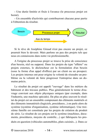 - Une durée limitée et fixée à l'avance (le processus projet est
borné).
    - Un ensemble d'activités qui contribueront chacune pour partie
à l'obtention du résultat.


     Besoin
                            Processus projet              Résultat

                      Axe du temps



  Si le rêve de Joséphine Giraud n'est pas encore un projet, ce
pourrait bien le devenir. Mais parlons un peu des projets tels que
nous en connaissons dans notre vie professionnelle.
   A l'origine du processus projet se trouve la prise de conscience
d'un besoin, réel ou supposé. Dans les projets du type "affaire" ou
projets externes, le déclencheur est la formulation d'un besoin
(sous la forme d'un appel d'offres) par un client ou un prospect.
Les projets internes ont pour origine la volonté de résoudre un pro-
blème ou la volonté de faire progresser l'entreprise dans un do-
maine précis.
    Le résultat du projet est appelé "ouvrage" dans les métiers du
bâtiment et des travaux publics. Plus généralement le terme d'ou-
vrage convient aux objets physiques uniques (par exemple, dans
l'industrie, une machine spéciale). De plus en plus souvent le résul-
tat du projet est un ensemble comprenant des éléments matériels et
des éléments immatériels (logiciels, procédures...) on parle alors de
système (système d'organisation, système informatique). Une troi-
sième famille est constituée par les projets de création de produit
de série. Le résultat de ces projets est le système (machines, docu-
ments, procédures, moyens de contrôle....) qui fabriquera les pro-
duits en question (véhicules automobiles, plats cuisinés...). Dans ce


© innovaxion 2010             - 14 -           www.innovaxion.net
 