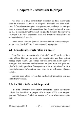 Chapitre 2 - Structurer le projet


   Nos amis les Giraud sont-ils bien raisonnables de se lancer dans
pareille aventure ? Ont-ils les moyens financiers de leurs ambi-
tions ? Questions on ne peut plus pertinentes, mais qui ne sont pas
dans le champ de nos préoccupations. Les Giraud ont passé le mois
de mai à en discuter entre eux et ont pris la décision de poursuivre
le projet. Les voici désormais dans un processus inéluctable. Ils
sont condamnés à réussir.
   Julien a bien travaillé pendant ce mois de mai. Nous allons pas-
ser en revue les différents documents qu'il a préparés.

2.1- Les outils de structuration du projet
    Pour faire une exception à la règle fixée au début de ce livre,
nous allons désigner les outils de structuration par leur intitulé
abrégé anglo-saxon. Les termes français sont peu clairs, souvent
ambigus, difficilement mémorisables, et pour tout dire peu em-
ployés. Les désignations francophones vous seront données entre
parenthèses pour information, mais nous ne les utiliserons plus par
la suite.
    Comme nous allons le voir, les outils de structuration sont des
listes hiérarchisées.

2.2- La PBS : Référentiel du produit
   - La PBS - Product Breakdown Structure - est la liste hiérar-
chisée des livrables du projet. (En français OTP pour Organi-
gramme Technique Produit ou encore AP pour arborescence pro-
duit)


© innovaxion 2010             - 21 -          www.innovaxion.net
 