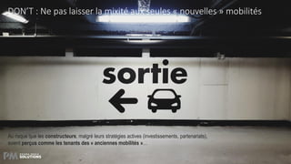 21
DON’T : Ne pas laisser la mixité aux seules « nouvelles » mobilités
Au risque que les constructeurs, malgré leurs stratégies actives (investissements, partenariats),
soient perçus comme les tenants des « anciennes mobilités »…
 