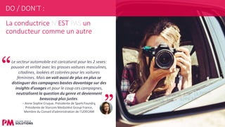 25
La conductrice N’EST PAS un
conducteur comme un autre
Le secteur automobile est caricatural pour les 2 sexes:
pouvoir et virilité avec les grosses voitures masculines,
citadines, lookées et colorées pour les voitures
féminines. Mais on voit aussi de plus en plus se
distinguer des campagnes basées davantage sur des
insights d’usages et pour le coup ces campagnes,
neutralisent la question du genre et deviennent
beaucoup plus justes.
– Anne-Sophie Cruque, Présidente de Spark Foundry,
Présidente de Starcom MediaVest Group France,
Membre du Conseil d’administration de l’UDECAM
DO / DON’T :
 