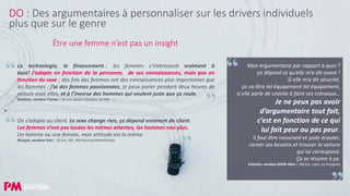 26
DO : Des argumentaires à personnaliser sur les drivers individuels
plus que sur le genre
La technologie, le financement… les femmes s’intéressent vraiment à
tout! J’adapte en fonction de la personne, de ses connaissances, mais pas en
fonction du sexe ; des fois des femmes ont des connaissances plus importantes que
les hommes ; j’ai des femmes passionnées, je peux parler pendant deux heures de
voiture avec elles, et à l’inverse des hommes qui veulent juste que ça roule.
Mathieu, vendeur Toyota | 36 ans, Bassin Parisien, ex VW
On s’adapte au client. Le sexe change rien, ça dépend vraiment du client.
Les femmes n’ont pas toutes les mêmes attentes, les hommes non plus.
Un homme ou une femme, mon attitude est la même.
Morgan, vendeur Fiat | 36 ans, IDF, Alfa Romeo/Abarth/Jeep
Mon argumentaire par rapport à quoi ?
ça dépend ce qu’elle m’a dit avant !
Si elle m’a dit sécurité,
ça va être tel équipement tel équipement,
si elle parle de crainte à faire ses créneaux…
Je ne peux pas avoir
d’argumentaire tout fait,
c’est en fonction de ce qui
lui fait peur ou pas peur.
Il faut être rassurant et juste écouter,
cerner ses besoins et trouver la voiture
qui lui correspond.
Ça se résume à ça.
Valentin, vendeur BMW-Mini | (28 ans, Lyon, ex Peugeot)
Être une femme n’est pas un insight
 