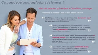 8
Souvent c’est gabarit réduit, mais ça peut être de tout,
certaines aiment la position de conduite haute pour
dominer la route, par exemple le X1 plait beaucoup.
Valentin, vendeur BMW-Mini | 28 ans, Lyon, ex Peugeot
Finalement, les hommes « aussi », et les femmes « aussi »
L’esthétique, c’est typique des femmes mais les hommes aussi
aiment bien ce qui est joli, la couleur, l’allure...
Axel, vendeur Renault | 26 ans, Loire, panneau Nissan
Quand je dis performances pour les hommes, c'est aussi
pour la consommation, les émissions de CO², la propreté.
Mais les femmes aussi sont sensibles à l'écologie.
Alexandre, vendeur Citroën | 36 ans, IDF
Chez Mercedes la classe A plait énormément aux femmes et
aussi aux hommes, donc pas de raison de sortir un véhicule
qui ne plaise qu’aux femmes. La classe A, l’intérêt c’est que ça
plait aux deux.
Alexandre, vendeur Mercedes | 27 ans, IDF, ex Nissan
Mais des attentes qui tendent à s’équilibrer, converger
C’est quoi, pour vous, une ’voiture de femmes’ ?
 