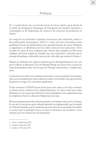 11
Préface
Il y a à peine douze ans, on trouvait encore de « bons esprits » pour douter de
la réalité du changement climatique, de l’incapacité des marchés financiers à
s’autoréguler ou de l’importance de conserver des fonctions de production en
France.
Les rangs de ces prétendus sceptiques deviennent plus clairsemés, même si
leur arrière-garde reste pugnace. Ainsi, il y a deux ans, deux économistes titrés
qualifiaient encore de négationnistes ceux qui préconisaient de sauver l’industrie
et appelaient à se débarrasser de leurs idées, sinon de leurs personnes1
. Trois
ans plus tôt, deux de leurs collègues (qui s’étaient déjà exprimés mi-2007 pour
expliquer qu’il était stupide de craindre une crise financière2
), écrivaient que le
concept de politique industrielle était une des « dix idées qui coulent la France »3
.
Depuis, les habitants des régions sinistrées par la désindustrialisation ont voté
pour le Brexit au Royaume-Uni, élu Donald Trump aux États-Unis et grossi les
rangs des populistes dans tous les pays de l’Europe continentale, y compris chez
nous.
L’industrie est en effet non seulement nécessaire à notre prospérité économique,
mais aussi essentielle pour notre cohésion sociale et territoriale, ainsi que le lecteur
du présent ouvrage s’en convaincra rapidement.
Il faut remercier la FNEP d’avoir choisi pour cette année et les deux suivantes
ce thème encore sulfureux de la réindustrialisation. Ce choix n’était pas le plus
fédérateur, et on ne peut que féliciter les neuf participants et les organisations qui
les emploient d’avoir su discerner l’importance du sujet.
De leurs pérégrinations dans des pays proches ou lointains, mais aussi en France,
ils ont tiré la conviction qu’un rebond industriel est indispensable, que la bataille
est d’abord culturelle, que les territoires peuvent créer des écosystèmes favorables
et surtout que le principal verrou est dans la formation des hommes et leur
attirance pour les métiers liés à la production.
1 - Cahuc et Zylberberg, 2016.
2 - Landier et Thesmar, 2007.
3 - Landier et Thesmar, 2013.
 