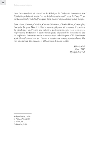 Cultivons notre industrie
12
Leur thèse conforte les travaux de La Fabrique de l’industrie, notamment sur
L’industrie, jardinière du territoire4
et sur L’industrie notre avenir5
, ceux de Pierre Veltz
sur La société hyper-industrielle6
ou ceux de la chaire Futurs de l’industrie et du travail7
.
Avec talent, Antoine, Caroline, Charles-Emmanuel, Charles-Henri, Christophe,
François, Jacques, Nawal et Simon nous expliquent ici pourquoi il convient
de développer en France une industrie performante, sobre en ressources,
respectueuse des femmes et des hommes qu’elle emploie et des territoires où elle
est implantée. Ils nous montrent comment cette industrie peut offrir des métiers
attractifs et s’inscrire avec succès dans une économie ouverte, en contribuant à la
fois à notre bien-être matériel et à l’harmonie de notre société.
Thierry Weil
Chaire FIT2
MINES ParisTech
4 - Bourdu et al., 2014.
5 - Veltz et Weil, 2015.
6 - Veltz, 2017.
7 - Decréau, 2018.
 